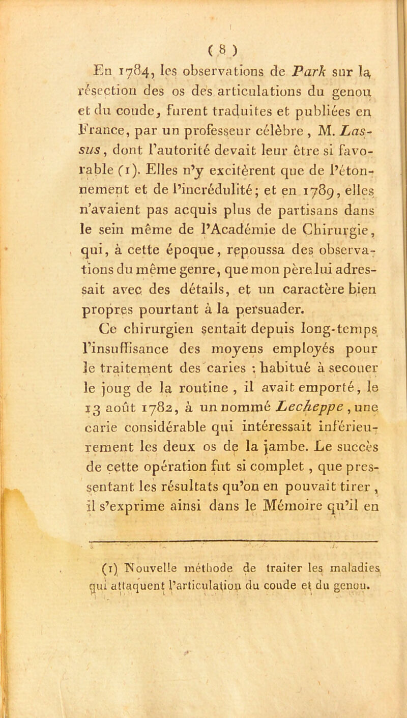 En 1784, les observations de Park sur I4 résection des os des articulations du genou et du coude, furent traduites et publiées en France, par un professeur célèbre , M. Las- sus, dont l’autorité devait leur être si favo- rable (1). Elles n’y excitèrent que de l’éton- nement et de l’incrédulité; et en 1789, elles n’avaient pas acquis plus de partisans dans le sein même de l’Académie de Chirurgie, qui, à cette époque, repoussa des observa- tions du même genre, que mon père lui adres- sait avec des détails, et un caractère bien propres pourtant à la persuader. Ce chirurgien sentait depuis long-temps l’insuffisance des moyens employés pour le traitement des caries : habitué à secouer le joug de la routine , il avait emporté, le 13 août 1782, à un nommé Lecheppe , une carie considérable qui intéressait inférieu- rement les deux os de la jambe. Le succès de cette opération fut si complet , que pres- sentant les résultats qu’on en pouvait tirer , il s’exprime ainsi dans le Mémoire qu’il en (1) Nouvelle méthode de traiter les maladies rjui attaquent l’articulation du coude et du genou.