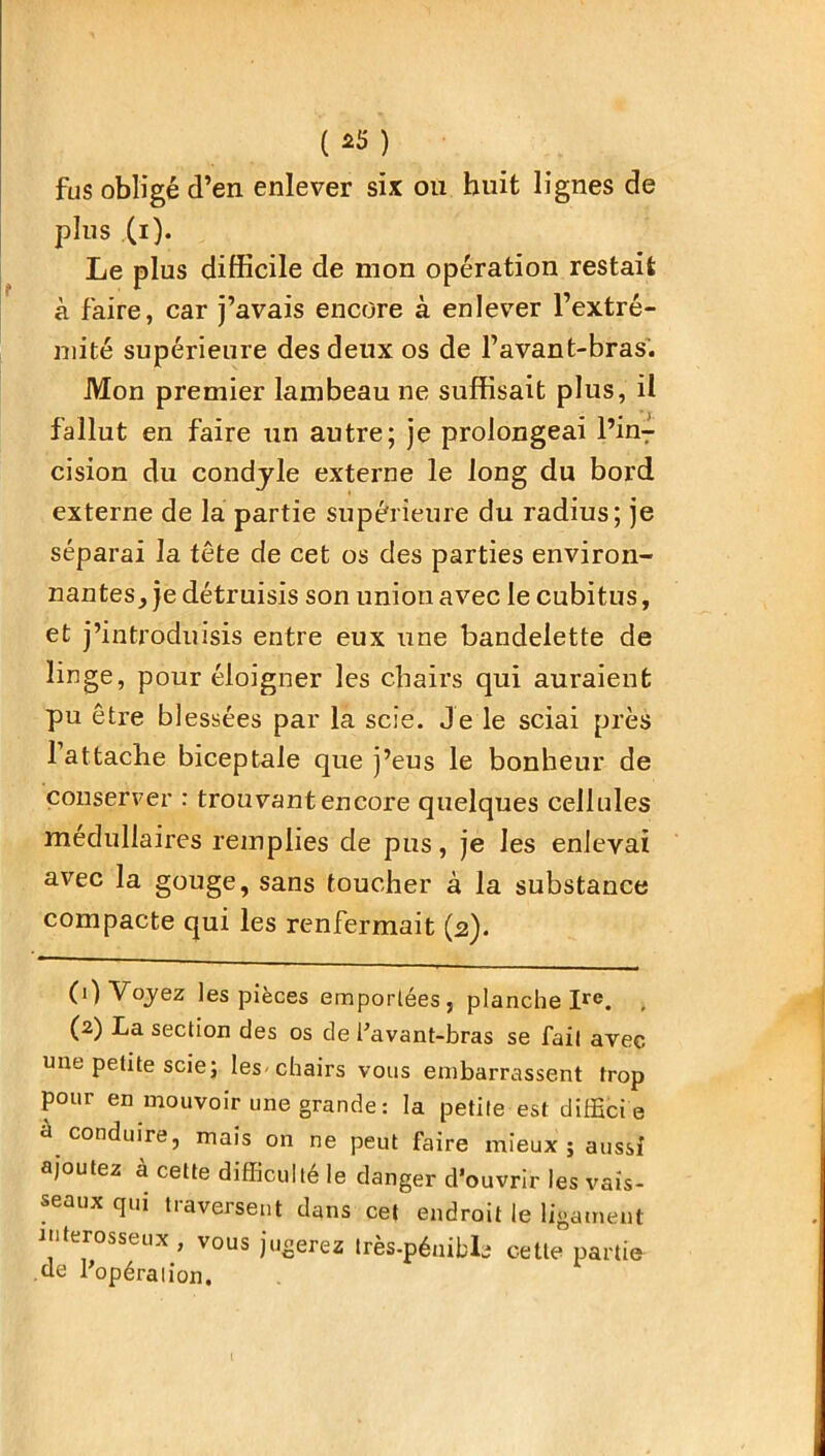 ( *5 ) fus obligé d’en enlever six ou huit lignes de plus (i). Le plus difficile de mon opération restait à faire, car j’avais encore à enlever l’extré- mité supérieure des deux os de l’avant-bras. Mon premier lambeau ne suffisait plus, il fallut en faire un autre; je prolongeai l’inT cision du condyle externe le long du bord externe de la partie supérieure du radius; je séparai la tête de cet os des parties environ- nantes^ détruisis son union avec le cubitus, et j’introduisis entre eux une bandelette de linge, pour éloigner les chairs qui auraient pu être blessées par la scie. Je le sciai près 1 attache biceptale que j’eus le bonheur de conserver : trouvant encore quelques cellules médullaires remplies de pus, je les enlevai avec la gouge, sans toucher à la substance compacte qui les renfermait (2). (1) Voyez les pièces emportées, planche Ire. (2) La section des os de l’avant-bras se fait avec une petite scie; les-chairs vous embarrassent trop pour en mouvoir une grande: la petite est difficie à conduire, mais on ne peut faire mieux; aussi ajoutez à cette difficulté le danger d’ouvrir les vais- seaux qui traversent dans cet endroit le ligament interosseux, vous jugerez très-péuibls cette partie de l’opération. I