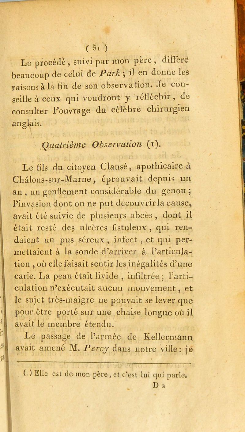 Le procédé , suivi par inon peie , différé beaucoup de celui de Parle \ il en donne les raisons à la lin de son observation. Je con- seille cà ceux qui voudront y réfléchir , de consu Iter l'ouvrage du célèbre chirurgien anglais. Quatrième Observation (i). Le fils du citoyen Clause, apothicaire à Châlons-sur-Marne, éprouvait depuis un an , un gonflement considérable du genou ; Pinvasion dont on ne put découvrir la cause* avait été suivie de plusieurs abcès , dont il était resté des ulcères fistuleux , qui ren- daient un pus séreux , infect , et qui per- mettaient à la sonde d’arriver à l’articula- tion , où elle faisait sentir les inégalités d’une carie. La peau était livide , infiltrée ; l’arti- culation n’exécutait aucun mouvement, et le sujet très-maigre ne pouvait se lever que pour être porté sur une chaise longue où il avait le membre étendu. Le passage de l’armée de Keîlermann avait amené M. Percy dans notre ville: je ( ) Elle est de mon père, et c’est lui qui parle. D a