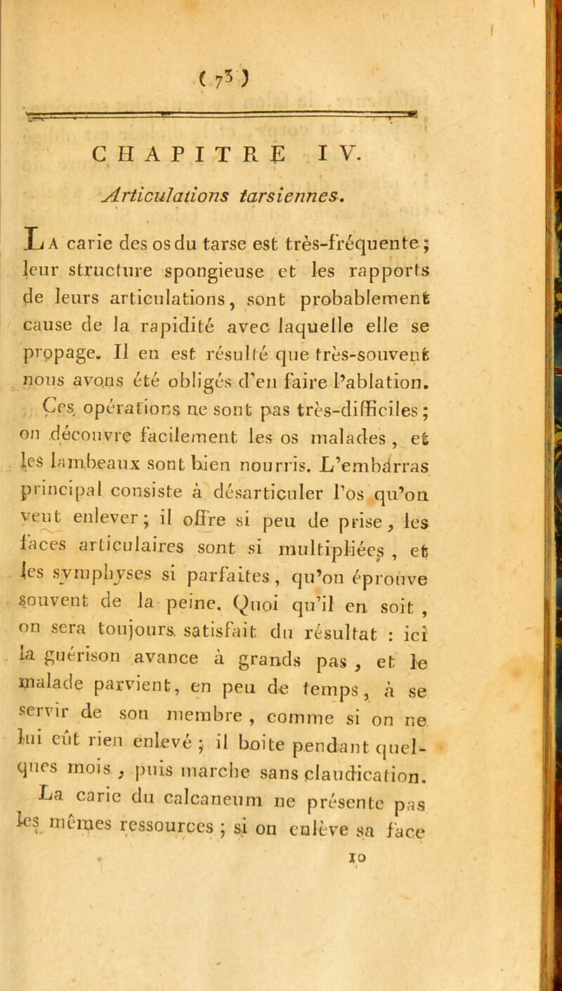 ( 7$) CHAPITRE IV. Articulations tarsiennes. IL A carie des os du tarse est très-fréquente; leur structure spongieuse et les rapports de leurs articulations, sont probablement cause de la rapidité avec laquelle elle se propage. Il eu est résulté que très-souvent nous avons été obligés d’en faire l’ablation. Çes opérations ne sont pas très-difficiles; on découvre facilement les os malades , et les lambeaux sont bien nourris. L’embdrras principal consiste à désarticuler Pos qu’on veut enlever; il offre si peu de prise, les faces articulaires sont si multipliées , et les symphyses si parfaites, qu’on éprouve souvent de la peine. Quoi qu’il en soit , on sera toujours, satisfait du résultat : ici la guérison avance à grands pas , et le malade parvient, en peu de temps, à se seivir de son membre, comme si on ne bu eut rien enlevé; il boite pendant quel- ques mois , puis marche sans claudication. La carie du calcanéum ne présente pas les mêmes ressources ; si on enlève sa face io