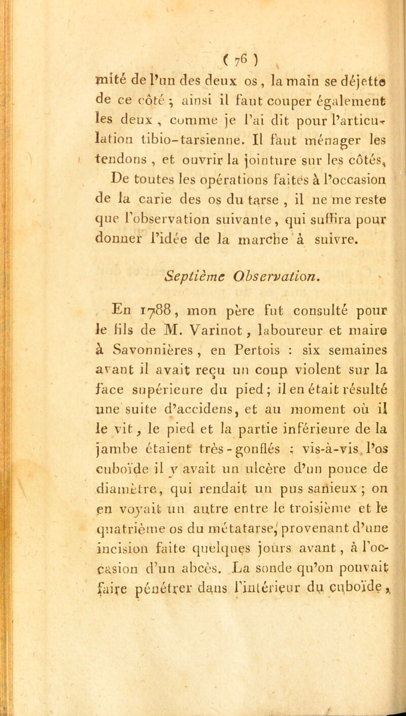 mité de l’un des deux os , la main se déjett© de ce côté ; ainsi il faut couper également les deux , cumme je l’ai dit pour Partielle lation libio— tarsienne. Il faut ménager les tendons , et ouvrir la jointure sur les côtés, De toutes les opérations faites à l’occasion de la carie des os du tarse , il 11e me reste que l'observation suivante, qui suffira pour donner l’idée de la marche à suivre. Septième Observation. En 1788, mon père fut consulté pour le fils de M. Varinot, laboureur et maire à Savonnières , en Pertois : six semaines avant il avait reçu un coup, violent sur la face supérieure du pied; il en était résulté une suite d’accidens, et au moment où il le vit, le pied et la partie inférieure de la jambe étaient très-gonflés : vis-à-vis l’os cuboïde il y avait un ulcère d’un pouce de diamètre, qui rendait un pus sariieux ; on pn voyait un autre entre le troisième et le quatrième os du métatarse,' provenant d’une incision faite quelques jours avant, à l’oc- casion d’un abcès. La sonde qu’on pouvait faite pénétrer da^is l’intérieur du cuboïde,,