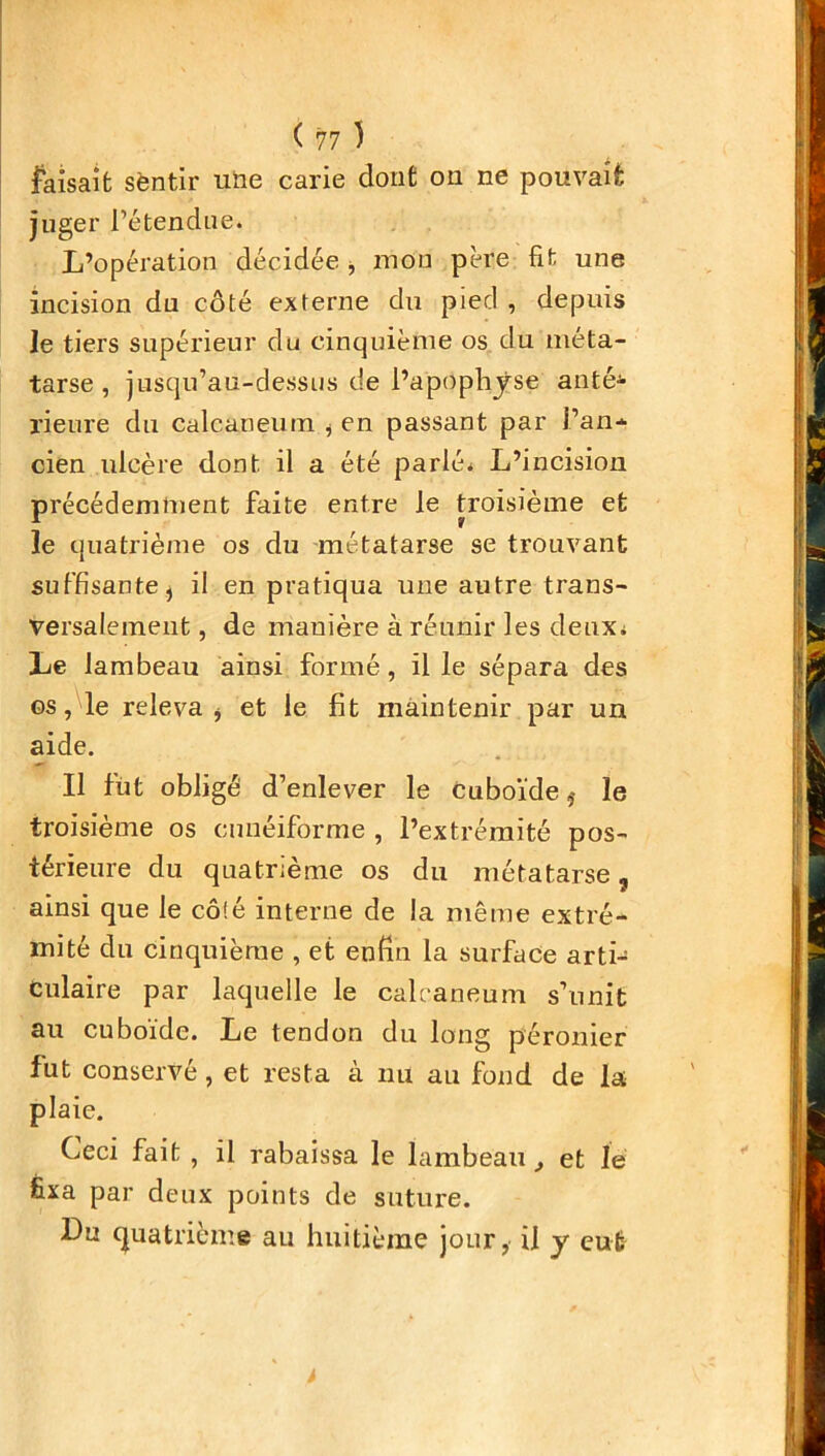 faisait sentir une carie dont on ne pouvait juger l’étendue. L’opération décidée , mon père fit une incision du côté externe du pied , depuis le tiers supérieur du cinquième os du méta- tarse , jusqu’au-dessus de l’apophyse anté*> rieure du calcanéum , en passant par l’an- cien ulcère dont il a été parlé. L’incision précédemment faite entre le troisième et le quatrième os du métatarse se trouvant suffisante, il en pratiqua une autre trans- versalement , de manière à réunir les deux. Le lambeau ainsi formé, il le sépara des os, le releva , et le fit maintenir par un aide. Il fût obligé d’enlever le cuboïdeïe troisième os cunéiforme , l’extrémité pos- térieure du quatrième os du métatarse, ainsi que le côié interne de la même extré- mité du cinquième , et enfin la surface arti- culaire par laquelle le calcanéum s’unit au cuboïde. Le tendon du long péronier fut conservé , et resta à nu au fond de la plaie. Ceci fait , il rabaissa le lambeau, et le fixa par deux points de suture. Lu quatrième au huitième jour, il y eut >