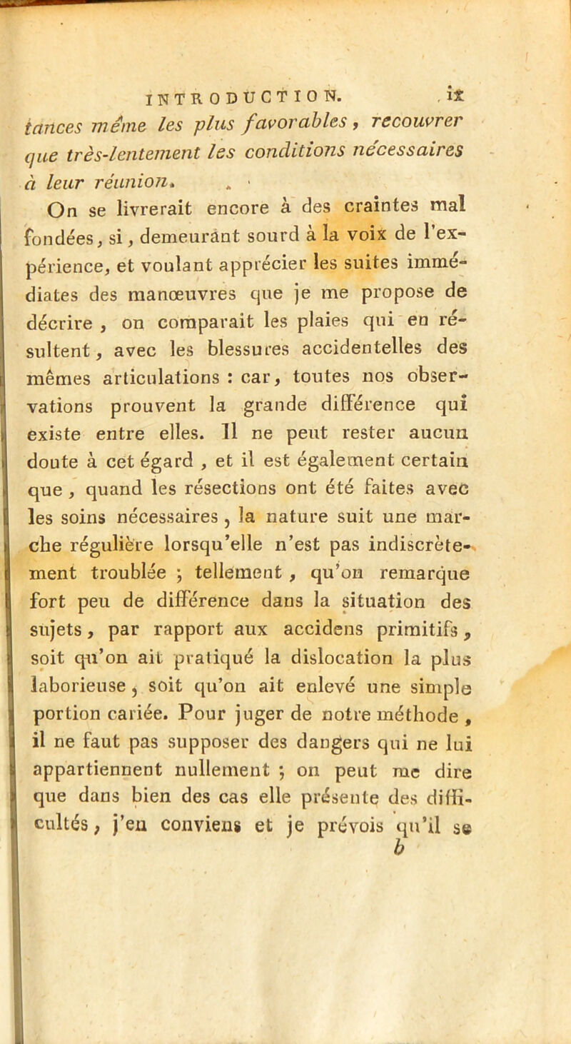 ictJtces Tnéni& les plus favoTubles y recouvrer cjue très~lentement les conditions necessaires à leur réanioti* . > On se livrerait encore à des craintes mal fondées, si, demeurant sourd à la voix de l’ex- périence, et voulant apprécier les suites immé- diates des manœuvres que je me propose de décrire , on comparait les plaies qui en ré- sultent , avec les blessures accidentelles des mêmes articulations : car, toutes nos obser- vations prouvent la grande différence qui existe entre elles. 11 ne peut rester aucun doute à cet égard , et il est également certain que, quand les résections ont été faites avec les soins nécessaires, la nature suit une mar- che régulière lorsqu’elle n’est pas indiscrète-^ ment troublée ; tellement , qu’on remarque fort peu de différence dans la situation des sujets, par rapport aux accidens primitifs, soit qu’on ait pratiqué la dislocation la plus laborieuse, soit qu’on ait enlevé une simple portion cariée. Pour juger de notre méthode , il ne faut pas supposer des dangers qui ne lui appartiennent nullement ; on peut me dire que dans Men des cas elle présente des diffi- cultés , j’en conviens et je prévois qu’il se