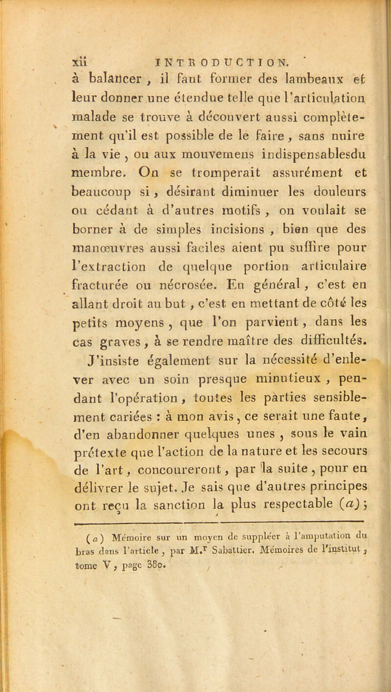 à balcincer , il faut former des lambeaux et leur donner une étendue telle que l’articulation malade se trouve à découvert aussi complète- ment qu’il est possible de le faire, sans nuire à la vie , ou aux mouvemeiis indispensablesdu membre. On se tromperait assirrément et beaucoup si, désirant diminuer les douleurs ou cédant à d’autres motifs , on voulait se borner à de simples incisions , bien que des manœuvres aussi faciles aient pu suffire pour l’extraction de quelque portion articulaire fracturée ou nécrosée. En général, c’est en allant droit au but, c’est en mettant de côté les petits moyens , que l’on parvient, dans les cas graves , à se rendre maître des difficultés. J’insiste également sur la nécessité d’enle- ver avec un soin presque minutieux , pen- dant l’opération, toutes les parties sensible- ment cariées : à mon avis, ce serait une faute, d’en abandonner quelques unes , sous le vain prétexte que l’action de la nature et les secours de l’art, concoureront, par ‘la suite , pour en délivrer le sujet. Je sais que d’autres principes ont reçu la sanction la plus respectable {a) j ( a ) Mémoire sur un moyen de suppléer à l’amputation du bras dans l’article , par Sabattier. Mémoires de l'ii^titul, tome V, i>agc 38o.