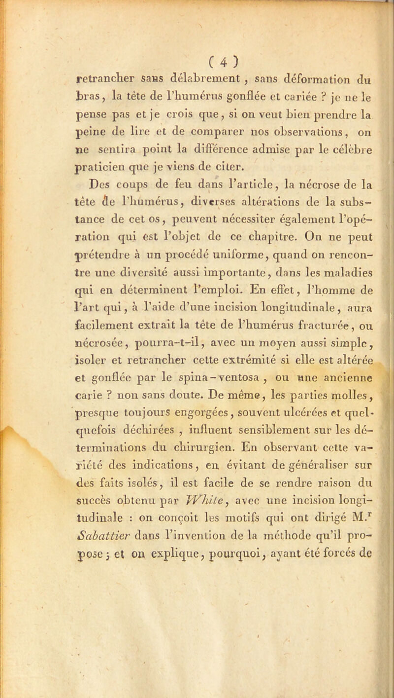 C4) retrancher sans délabrement , sans déformation du bras, la tète de l’humérus gonflée et cariée ? je ne le pense pas et je crois que, si on veut bien prendre la peine de lire et de comparer nos observations, on ne sentira point la différence admise par le célèbre praticien que je viens de citer. Des coups de feu dans l’article, la nécrose de la tête de l’humérus, diverses altérations de la subs- tance de cet os, peuvent nécessiter également l’opé- ^ ration qui est l’objet de ce chapitre. On ne peut prétendre à un procédé uniforme, quand on rencon- tre une diversité aussi importante, dans les maladies qui en déterminent l’emploi. En effet, l’homme de l’art qui, à l’aide d’une incision longitudinale, aura j facilement extrait la tête de l’humérus fracturée, ou nqci’osée, pourra-t-il, avec un moyen aussi simple, isoler et retrancher cette extrémité si elle est altérée et gonflée par le spina-ventosa , ou une ancienne | cai'ie ? non sans doute. De même, les parties molles, j presque toujours engorgées, souvent ulcérées et quel* | quefois déchirées , influent sensiblement sur les dé- terminations du chirurgien. En observant cette va- riété des indications, en évitant de généraliser sur j des faits isolés, il est facile de se rendre raison du ^ succès obtenu par JVhite^ avec une incision longi- j tudinale : on conçoit les motifs qui ont dirigé M.” | Sahattier dans l’invention de la méthode qu’il pro- j