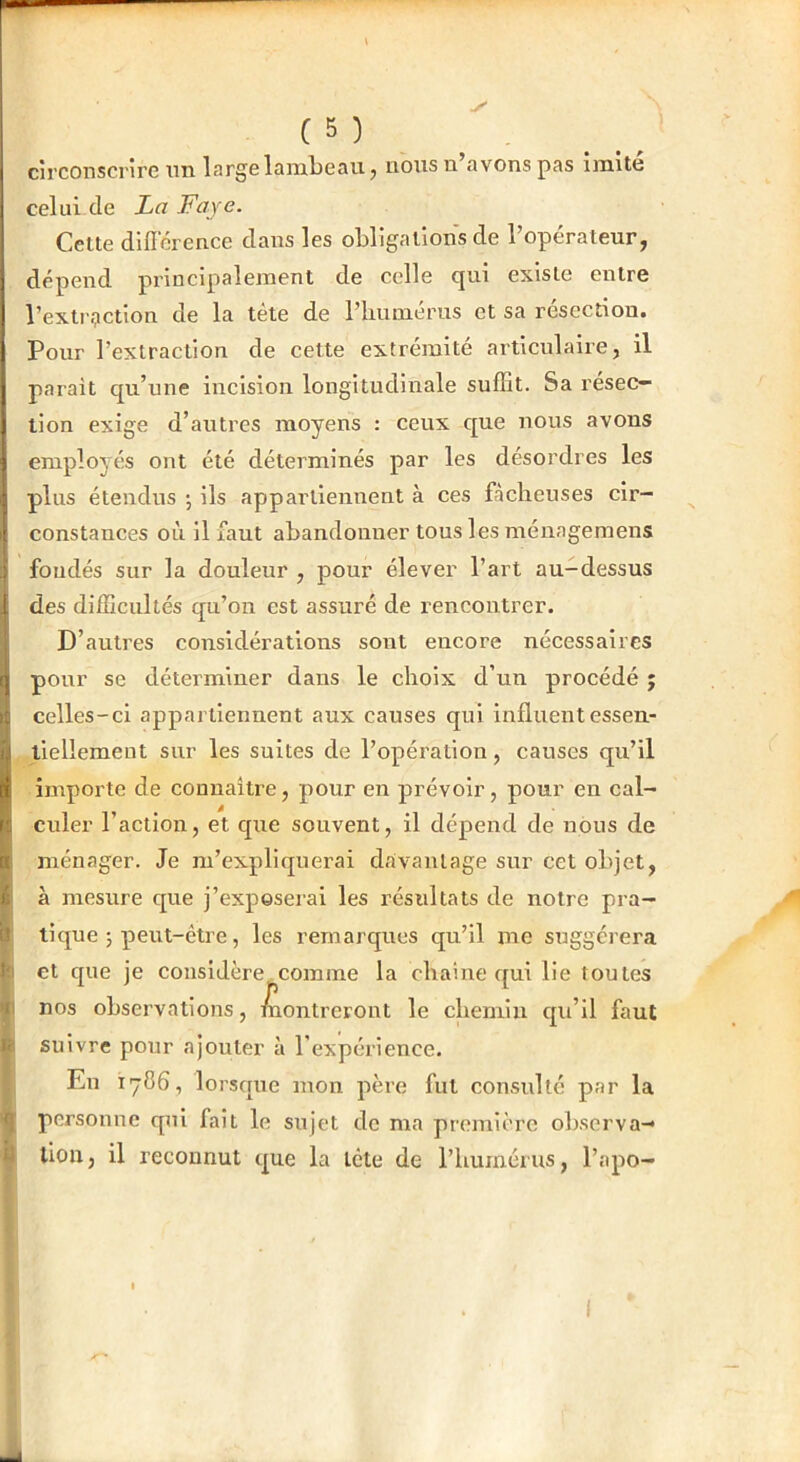 ✓ ( 5 ) circonscrire un large lambeau j nousn avons pas imite celui de La Faye. Cette diflcrence dans les obligations de l’opérateur, dépend principalement de celle qui existe entre l’exti'^iction de la tète de riiumérus et sa résection. Pour l’extraction de cette extrémité articulaire, il parait qu’une incision longitudinale suflit. Sa résec- tion exige d’autres moyens : ceux c[ue nous avons employés ont été déterminés par les désordres les plus étendus -, ils appartiennent à ces fâcheuses cir- : constances où il faut abandonner tous les ménagemens > fondés sur la douleur , pour élever l’art au-dessus 1 des difîicultés qu’on est assuré de rencontrer. D’autres considérations sont encore nécessaires I pour se déterminer dans le choix d’un procédé ; i: celles-ci appartiennent aux causes qui influentessen- i,| tiellement sur les suites de l’opération, causes qu’il [i importe de connaître, pour en prévoir, pour en cal- r;i ciller l’action, et cpie souvent, il dépend de nous de n ménager. Je m’expliquerai davantage sur cet objet, i. à mesure que j’exposerai les résultats de notre pra- ’ tique 5 peut-être, les remarques qu’il me suggérera ' et que je considère comme la chaîne c[ui lie toutes nos observations, montreront le chemin qu’il faut i suivre pour ajouter à l’expérience. En 1786, lorsque mon père fut consulté par la personne qui fait le sujet de ma première observa- tion, il reconnut que la tête de l’humérus, l’apo- I