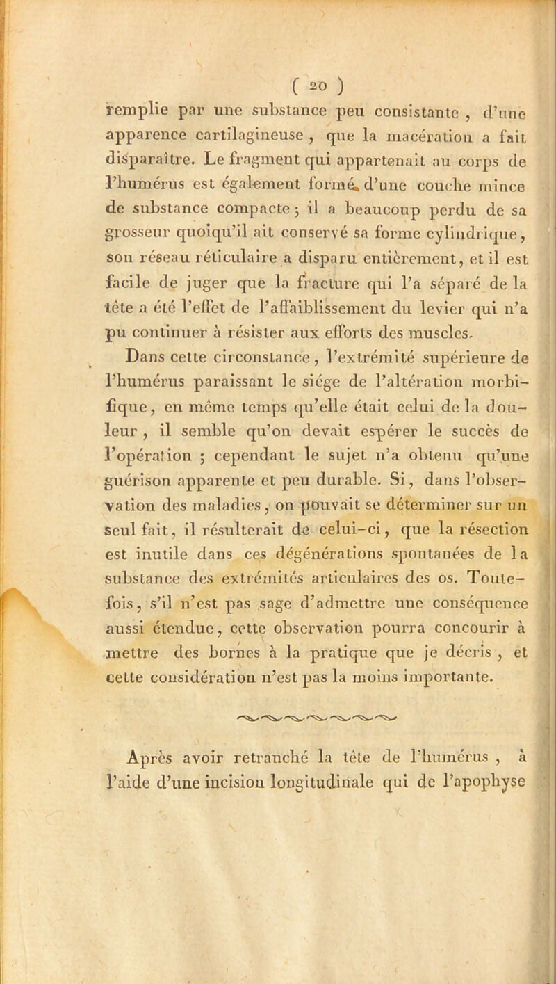 remplie par une substance peu consistante , d’une apparence cartilagineuse , que la macération a fait disparaître. Le fragment qui appartenait au corps de riiumérus est également formé, d’une couche mince de substance compacte ; il a beaucoup perdu de sa grosseur quoiqu’il ait conservé sa forme cylindrique, son réseau réticulaire a disparu entièrement, et il est facile de juger que la fracture qui l’a séparé de la tête a été l’effet de l’affaiblissement du levier qui n’a pu continuer à résister aux efforts des muscles. Dans cette circonstance, l’extrémité supérieure de riitiméi’us paraissant le siège de l’altération morbi- fique, en même temps qu’elle était celui de la dou- leur , il semble qu’on devait espérer le succès de l’opération ; cependant le sujet n’a obtenu qu’une guérison apparente et peu durable. Si, dans l’obser- vation des maladies, on pouvait se déterminer sur un seul fait, il résulterait de celui-ci, que la résection est inutile dans ces dégénérations spontanées de la substance des extrémités articulaires des os. Toute- fois, s’il n’est pas sage d’admettre une conséquence aussi étendue, cette observation pourra concourir à mettre des bornes à la pratiqtie que je décris , et cette considération n’est pas la moins importante. Après avoir retranché la tête de l’humérus , à l’aide d’une incision longitudinale qui de l’apophyse