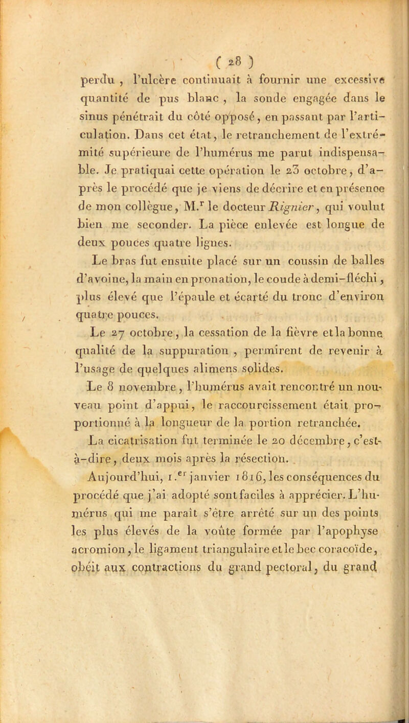 • C ) perdu , l’iilcère continuait à fournir une excessive quantité de pus blanc , la sonde engagée dans le sinus pénétrait du côté opposé, en passant par l’arti- culation. Dans cet état, le retranchement de l’extré- mité supérieure de l’humérus me parut indispensa- ble. Je pratiquai cette opération le a3 octobre, d’a- près le procédé que je viens de décrire et en présence de mon collègue, M.’’le docteur , qui voulut bien me seconder. La pièce enlevée est longue de deux pouces quatre ligues. Le bras fut ensuite placé sur un coussin de balles d’avoine, la main en pronation, lecoudeàdemi-fléchi, plus élevé que l’épaule et écarté du tronc d’envii'on quatre pouces. Le 2.7 octobre, la cessation de la fièvre etlabonne qualité de la suppuration , permirent de revenir à l’usage de quelques alimens solides. Le 8 novembre, l’humérus avait rencontré un nou- veau point d’appui, le raccourcissement était pro-^ portionné à la longueur de la portion retranchée. La cicatrisation fut terminée le 20 décenibrp, c’est- à-dire, deux mois après la résection. Aujourd’hui, i.®*'janvier i8i6, les conséquences du procédé que j’ai adopté sontfaciles à apprécier. L’hu- ijiérns qui me parait s’être arrêté sur un des points les plus élevés de la voûte formée par l’apophyse acromion,le ligament triangulaireetlebec coracoïde, obéit aux. contractions du grand pectoi'al, du grand,