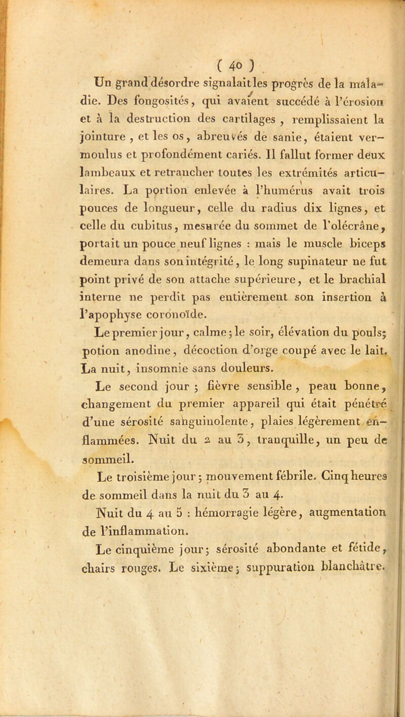 Un grand désordre signalaitles progrès de la mala- die. Des fongosités, qui avaient succédé à l’érosion et à la destruction des cartilages , remplissaient la jointure , et les os, abreuvés de sanie, étaient ver- moulus et profondément cariés. Il fallut former deux lambeaux et retraiicber toutes les extrémités articu- laires. La portion enlevée à riuimérus avait trois pouces de longueur, celle du radius dix lignes, et celle du cubitus, mesurée du sommet de l’olécrâne, portait un pouce neuf lignes : mais le muscle biceps demeura dans son Intégrité, le long supinateur ne fut point privé de son attache supérieure, et le brachial interne ne perdit pas entièrement son insertion à l’apophyse coronoïde. Lepremler jour, calme;le soir, élévation du pouls; potion anodine, décoction d’orge coupé avec le lait, La nuit, insomnie sans douleurs. Le second jour; fièvre sensible, peau bonne, changement du premier appareil qui était pénétré d’une sérosité sahguiuolente, plaies légèrement en- flammées. Nuit du 2, au 3, tranquille, un peu de sommeil. Le troisième jour ; mouvement fébrile. Cinq heures de sommeil dans la nuit du 3 au 4- Nuit du 4 au 3 : hémoiTagie légère, augmentation de l’inflammation. Le cinquième jour; sérosité abondante et fétide, chairs rouges. Le sixième; suppuration blanchâtre.