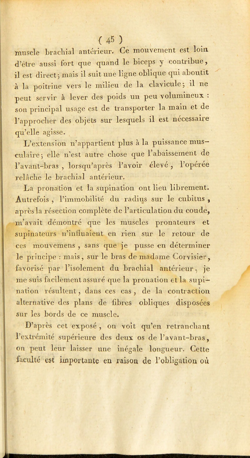 {45 ) muscle Lracliial antérieur. Ce mouvement est loin, d’être aussi fort que quand le biceps y contribue, il est direct; mais il suit une ligne oblique qui aboutit à la poitrine vers le milieu de la clavicule ; il ne peut servir à lever des poids un peu volumineux . sou principal usage est de transporter la main et de l’approclier des objets sur lesquels il est nécessaire qu’elle agisse. L’extension n’appartient plus à la puissance mus- cvtlaire; elle n’est autre chose que l’abaissement de l’avant-bras , lorsqu’après l’avoir élevé, l’operée relâche le brachial antérieur. La pronation et la supination ont lieu librement. Autrefois , l’immobilité du radius sur le cubitus , après la résection complète de l’articulation du coude, m’avait démontré que les muscles pronateurs et supinateurs n’influaient en rien sur le retour de ces mouvemens , sans que je pusse en déterminer le principe : mais, sur le bras de madame Corvisier, favorisé par l’isolement du brachial antérieur, je me suis facilement assuré que la prouation et la supi- nation résultent, dans ces cas , de la contraction alternative des plans de fibres obliques disposées sur les bords de ce muscle. D’après cet exposé , on voit qu’en retranchant l’extrémité supérieure des deux os de l’avant-bras, on peut leur laisser une inégale longueur. Cette faculté est importante en raison de l’obligation où