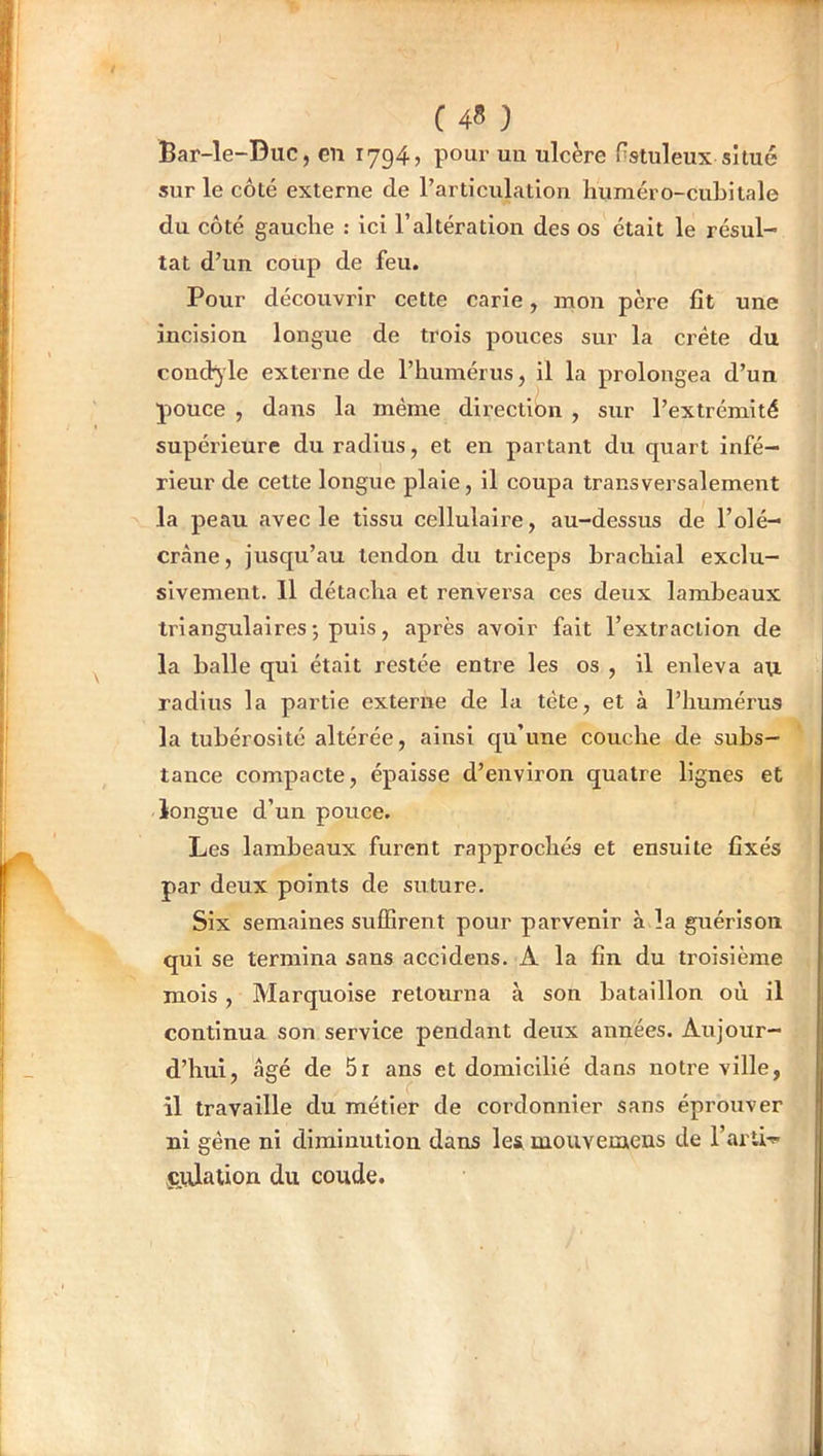C45 } Bar-le-Duc, en 1794» ponr un ulcère Hstuleux situé sur le côté externe de rarticulatlon liuméro-cubllale du côté gauche : ici l’altération des os était le résul- tat d’un coup de feu. Pour découvrir cette carie, mon père fît une incision longue de trois pouces sur la crête du coudoie externe de l’humérus, il la prolongea d’un pouce , dans la même direction , sur l’extrémité supérieure du radius, et en partant du cpiart infé- rieur de celte longue plaie, il coupa transversalement la peau avec le tissu cellulaire, au-dessus de l’olé- crane, jusqu’au tendon du triceps brachial exclu- sivement. 11 détacha et renversa ces deux lambeaux triangulaires ; puis, après avoir fait l’extraetion de la balle qui était restée entre les os , il enleva au radius la partie externe de la tète, et à l’humérus la tubérosité altérée, ainsi qu’une couche de subs- tance compacte, épaisse d’environ quatre lignes et longue d’un pouce. Les lambeaux furent rapprochés et ensuite fixés par deux points de suture. Six semaines suffirent pour parvenir à la guérison qui se termina sans accidens. A la fin du troisième mois, Marquoise retourna à son bataillon où il continua son service pendant deux années. Aujour- d’hui, âgé de 5r ans et domicilié dans notre ville, il travaille du métier de cordonnier sans éprouver ni gêne ni diminution dans les, mouveraens de l’arti-»» ctUalion du coude.