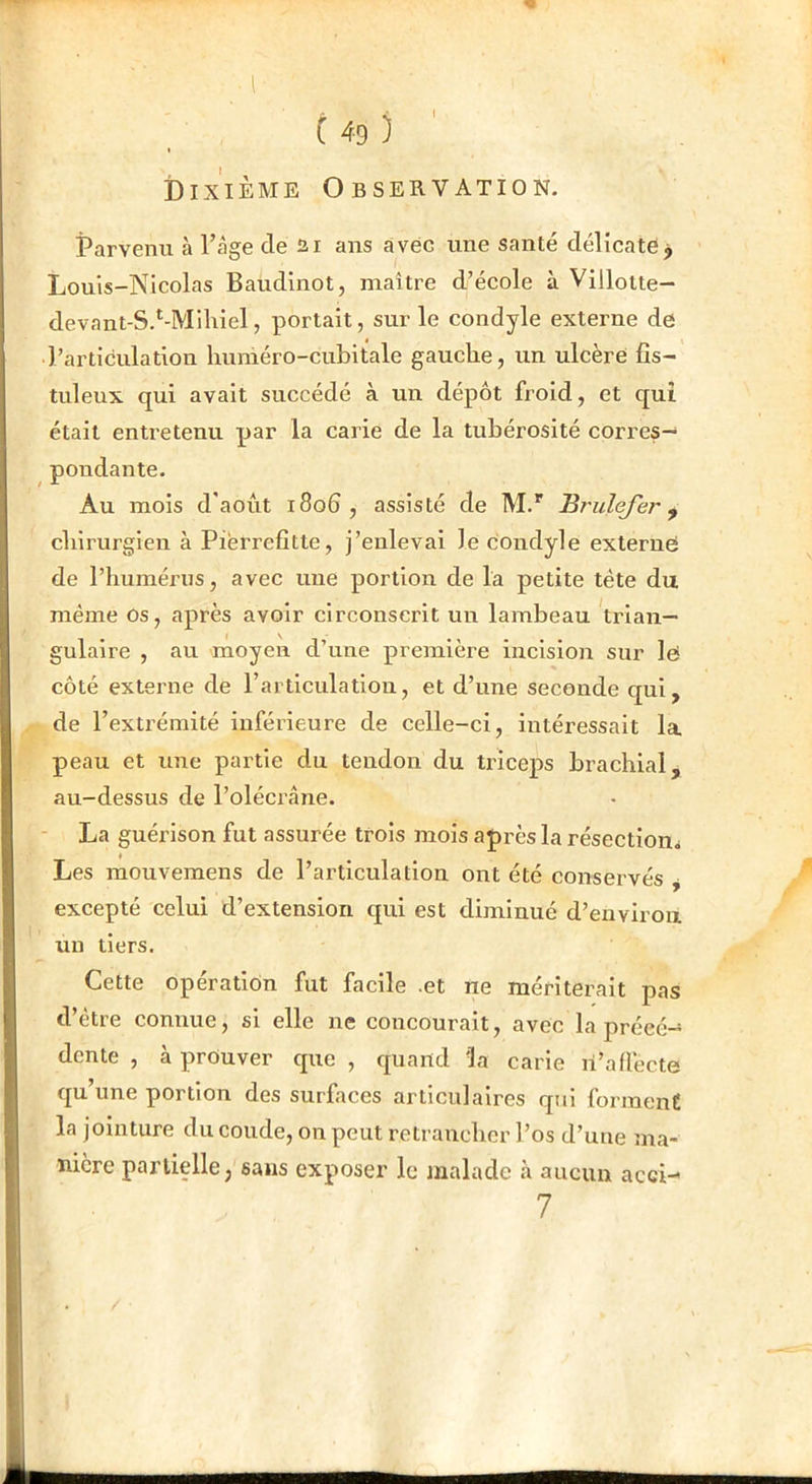 I Dixième Observation. Parvenu à Page de 21 ans avec une santé délicate j Louis-Nicolas Baudinot, maître d’école à Villotte- devant-S.*-Miliiel, portait, sur le condyle externe de l’articulation liuméro-cubitale gauche, un ulcère fîs- tuleux qui avait succédé à un dépôt froid, et qui était entretenu par la carie de la tubérosité corres- pondante. Au mois d'aoùt 1806, assisté de M.* Brulejer ^ chirurgien à Pièrrefitte, j’enlevai le condyle externe de l’humérus, avec une portion de la petite tète du même Os, après avoir circonscrit un lambeau Wian— gulaire , au moyen d’une première incision sur le côté externe de rarticulation, et d’une seconde qui, de l’extrémité inférieure de celle-ci, intéressait la peau et une partie du tendon du triceps brachial, au-dessus de l’olécrâne. - La guérison fut assurée trois mois après la résection^ Les raouvemens de l’articulation ont été conservés excepté celui d’extension qui est diminué d’euvlroix un tiers. Cette opération fut facile .et ne mériterait pas d’être connue, si elle ne concourait, avec la précé- dente , à prouver que , quand Üa carie n’affecte qu’une portion des surfaces articulaires qui forment la jointure du coude, on peut retrancher l’os d’une ma- nière partielle, sans exposer le malade k aucun acci- 7