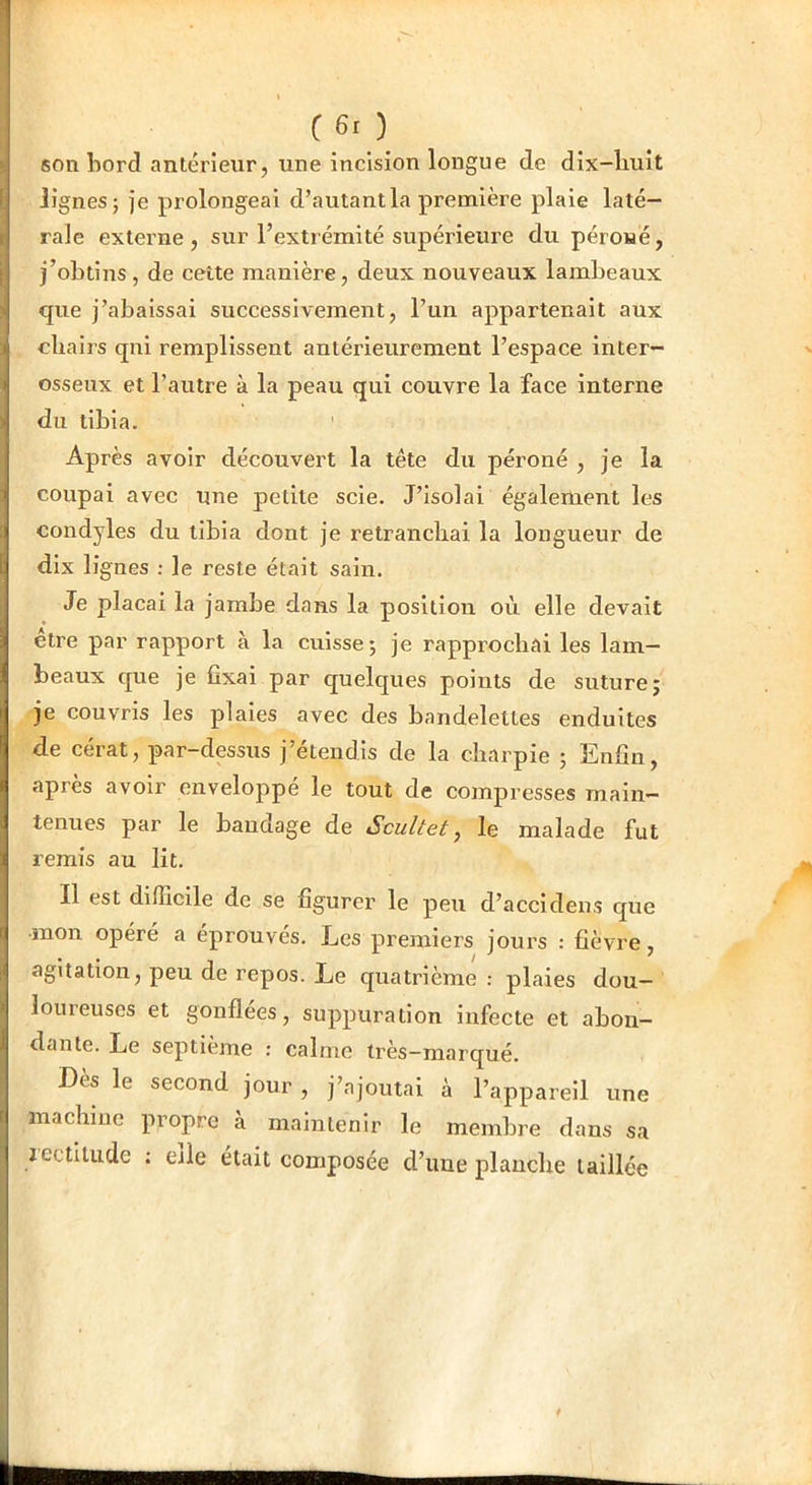 (60 son bord antérieur, une incision longue de dix-liuît lignes; je prolongeai d’autant la première plaie laté- rale externe , sur l’extrémité supérieure du péroué, j’obtins, de cette manière, deux nouveaux lambeaux que j’abaissai successivement, l’un appartenait aux cbaii’s qni remplissent antérieurement l’espace inter- osseux et l’autre à la peau qui couvre la face interne du tibia. ' Après avoir découvert la tête du péroné , je la coupai avec une petite scie. J’isolai également les condyles du tibia dont je retranchai la longueur de dix lignes : le reste était sain. Je plaçai la jambe dans la position où elle devait être par rapport à la cuisse; je rapprochai les lam- beaux que je fixai par quelques points de suture; je couvris les plaies avec des bandelettes enduites de cérat, par-dessus j’étendis de la charpie ; Enfin, après avoir enveloppé le tout de compresses main- tenues par le bandage de Scultet, le malade fut remis au lit. Il est difficile de se figurer le peu d’accidens que mon opéré a éprouvés. Les premiers jours : fièvre, agitation, peu de repos. Le quatrième : plaies dou- loureuses et gonflées, suppuration infecte et abon- dante. Le septième : calme très—marqué. Dès le second jour , j’ajoutai à l’appareil une machine propre à maintenir le membre dans sa aectilude : elle était composée d’ime planche taillée