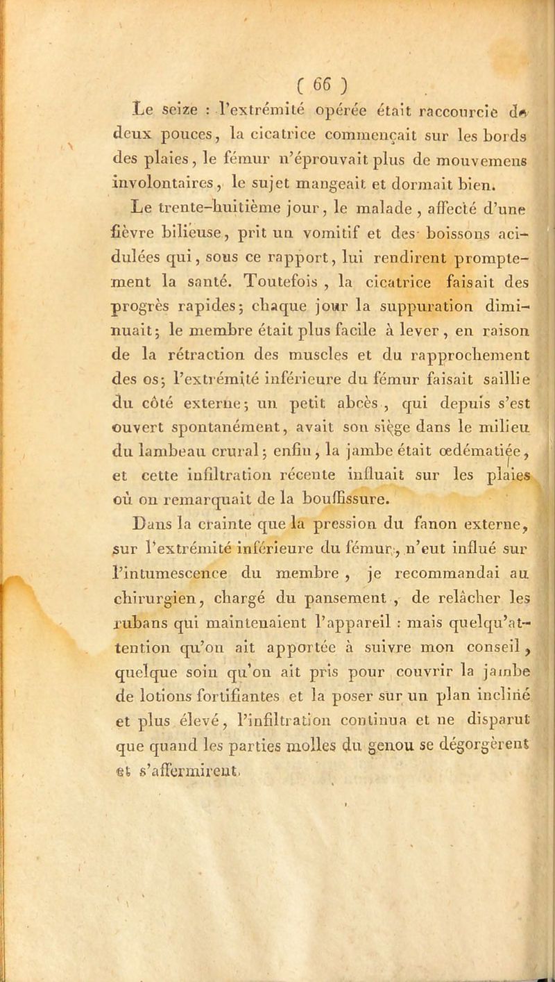 Le seize : l’extrémité opérée était raccourcie deux pouces, la cicatrice commençait sur les bords des plaies, le fémur n’éprouvait plus de mouvemens involontaires, le sujet mangeait et dormait bien. Le trente-buitième jour, le malade, affecté d’une fièvre bilieuse, prit un vomitif et des- boissons aci- dulées qui, sous ce rapport, lui rendirent prompte- ment la santé. Toutefois , la cicatrice faisait des progrès rapides; chaque jour la suppuration dimi- nuait; le membre était plus facile à lever , en raison de la rétraction des muscles et du rapprochement des os; l’extiéraité inféi-leui’e du fémur faisait saillie du côté externe; un petit abcès , qui depuis s’est ouvert spontanément, avait sou siçge dans le milieu du lambeau crural; enfin , la jambe était œdématiée, et cette infiltration récente influait sur les plaies où ou remarquait de la bouffissure. Dans la crainte que la pression du fanon externe, sur l’extrémité inférieure du fémur-, n’eut influé sur l’intumescence du membre , je recommandai au chirurgien, chargé dn pansement , de relâcher les rubans qui maintenaient l’appareil : mais quelqu’at- tention qu’on ait apportée à suivre mon conseil, quelque soiu qu’on ait pris pour couvrir la jambe de lotions fortifiantes et la poser sur un plan incliné et plus élevé, l’infiltration continua et ne disparut que quand les parties molles du genou se dégorgèrent et s’affermireut. I
