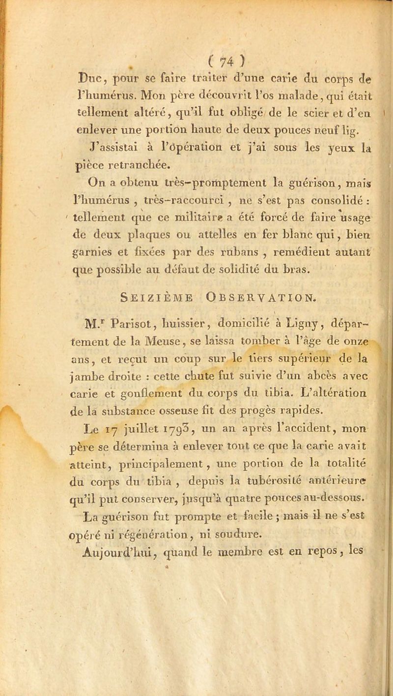 Dnc, pour se faire traiter d’une carie du corps de l’humérus. Mon père découvrit l’os malade,qui était tellement altéré, qu’il fut obligé de le scier et d’en enlever une portion haute de deux pouces neuf lig. J’assistai à l’ôpération et j’ai sous les yeux la pièce retranchée. On a obtenu très-promptement la guérison, mais l’humérus , très-raccourci , ne s’est pas consolidé : ' tellement que ce militaire a été forcé de faire usage de deux plaques ou attelles en fer blanc qui, bien garnies et fixées par des rubans , remédient autant que possible au défaut de solidité du bras. Seizième Observation. M.*^ Parisot, huissier, domicilié à Ligny, dépar- tement de la Meuse, se laissa tomber à l’àge de onze ans, et reçut un coup sur le tiers supérieur de la jambe droite : cette chute fut suivie d’un abcès avec carie et gonflement du corps du tibia. L’altération de la substance osseuse fit des progès rapides. Le 17 juillet 1793, un an après l’accident, mon père se détermina à enlever tout ce que la carie avait atteint, principalement, une portion de la totalité du corps du tibia , depuis la tubérosité antérieure qu’il put conserver, jusqu’à quatre pouces au-dessous. La guérison fut prompte et lacile ; mais il ne s’est opéré ni régénération, ni soudure. Aujourd’hui, quand le membre est en repos, les