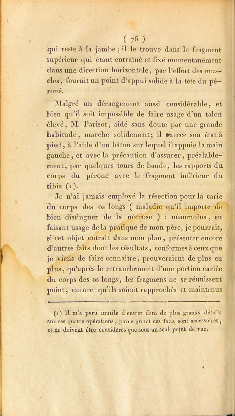 qui reste à la jambe *, il le trouve dans le fragment supérieur qui étant entraîné et fixé momentanément dans une direction horizontale, par l’effort des mus- cles , fournit un point d’appui solide à la tête du pé- roné. Malgré un dérangement aussi considérable, et bien qu’il soit impossible de faire usage d’un talon «levé, M. Parisot, aidé sans doute par une grande habitude, marche solidement; il #xerce son état à pied, à l’aide d’un bâton sur lequel il appuie la main gauche, et avec la précaution d’assurer, préalable- ment, par quelques tours de bande, les rapports du corps du péroné avec le fragment inférieur du tibia (i). Je n’ai jamais employé la résection pour la carie du corps des os longs ( maladie qu’il importe de bien distinguer de la nécrose ) : néanmoins , en faisant usage delà pratique de mon père, je pourrais, si cet objet entrait dans mon plan, présenter encore d’autres faits dont les résultats, conformes à ceux que je viens de faire connaître, prouveraient déplus en plus, qu’après le retranchement d’une portion cariée du corps des os longs, les fragmens ne se réunissent point, encore qu’ils soient rapprochés et maintenus (1) Il m’a paru inutile d’entrer dans de plus grands de'tails sur ces quatre opérations, parce qu’ici ces faits^ sont accessoires , 8t pe doiveat être considérés que sous un seul point de vue.