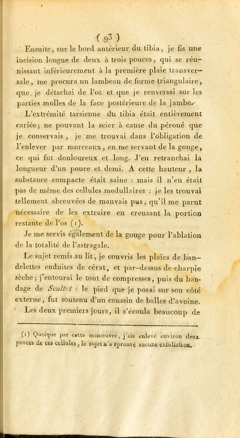 Ensuite, sur le bord antérieur du tibia, je fis une incision longue de deux à trois pouces, qui se réu- nissant inférieurement à la première plaie transver- sale, me procura un lambeau de forme triangulaire, que je détachai de l’os et que je renversai sur les parties molles de la face postérieure de la jambes L’extrémité tarsienne du tibia était entièrement cariée; ne pouvant la scier a cause du péroné que je conservais , je me trouvai dans l’obligation de l’enlever par morceaux, en me servant de la gouge, ce qui fut douloureux et long. J’en retranchai la longueur d’un pouce et demi. A cette hauteur, la substance compacte était saine : mais il n’en était pas de même des cellules médullaires ; je les trouvai tellement abreuvées de mauvais pus, qu’il me parut nécessaire de les extraire en creusant la portion restante de l’os (i). Je me servis également de la gouge pour l’ablation de la totalité de l’astragale. Le sujet remis au lit, je couvris les plaies de ban- delettes enduites de cérat, et par-dessus de charpie sèche; j’entourai le tout de compresses, puis du ban- dage de Scultet : le pied que je posai sur son côté externe, fut soutenu d’un coussin de balles d’avoine. • Les deux premiers jours, il s’écoula beaucoup de (i) Quoique par c«tte manœuvre, j’aie enlevé environ deux pouces de ces cellules, le sujet u’a éprouvé aucune exloliation.