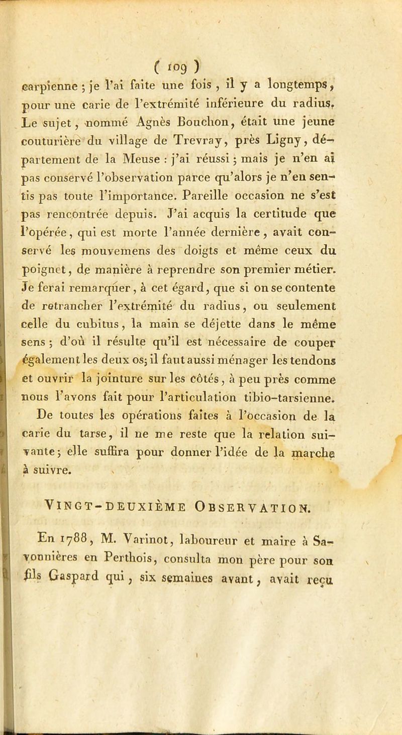 C Ï09 ) carpienne ; je l’ai faite une fois , il y a longtemps, pour une carie de l’extrémité inférieure du radiuSf Le sujet, nommé Agnès Bouchon, était une jeune couturière du village de Trevray, près Ligny, dé-' partement de la Meuse : j’ai réussi ; mais je n’en ai pas conservé l’observation parce qu’alors je n’en sen- tis pas toute l’importance. Pareille occasion ne s’est pas rencontrée depuis. J’ai acquis la certitude que l’opérée, qui est morte l’année deimière, avait con- servé les mouvemens des doigts et même ceux du poignet, de manière à reprendre son premier métier. Je ferai remarquer, à cet égard, que si on se contente de retrancher l’extrémité du radius, ou seulement celle du cubitus, la main se déjette dans le même sens ; d’où il résulte qu’il est nécessaire de couper également les deux os; il faut aussi ménager les tendons et ouvrir la jointure sur les côtés, à peu près comme nous l’avons fait pour l’articulation tibio-tarsienne. De toutes les opérations faîtes à l’occasion de la carie du tarse, il ne me reste que la relation sui- vante; elle suffira pour donner l’idée de la marche à suivre. Vingt-deuxième Observation. En 1788, M. Varinot, laboureur et maire à Sa- vonnières en Perthois, consulta mon père pour son iîls Gaspard qui, six semaines avant, avait reçu