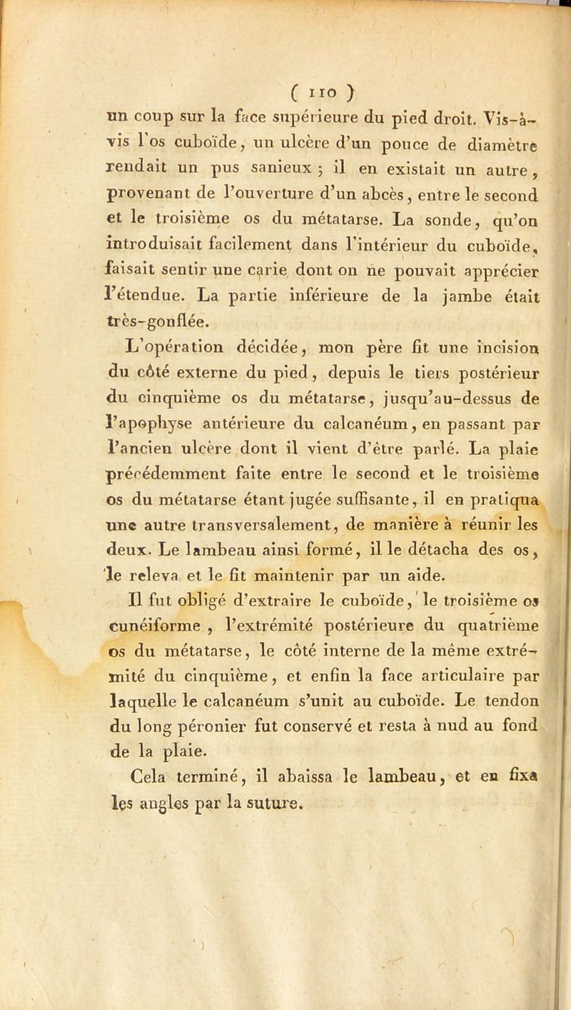 C IIO ) un coup sur la face supérieure du pied droit. Vis-à- vis l'os cuboïde, un ulcère d’un pouce de diamètre rendait un pus sanieux ; il en existait un autre, provenant de l’ouverture d’un abcès, entre le second et le troisième os du métatarse. La sonde, qu’on introduisait facilement dans l’intérieur du cuboïde, faisait sentir une Ci^rie dont on ne pouvait apprécier l’étendue. La partie inférieui'e de la jambe était très-gonflée. L’opération décidée, mon père fit une incision du côté externe du pied, depuis le tiers postérieur du cinquième os du métatarse, jusqu’au-dessus de l’apophyse antérieure du calcanéum, en passant par l’ancien ulcère dont il vient d’étre parlé. La plaie précédemment faite entre le second et le troisième os du métatarse étant jugée suffisante, il en pratiqua une autre transversalement, de manière à réunir les deux. Le lambeau ainsi formé, il le détacha des os, le releva, et le fit maintenir par un aide. Il fut obligé d’extraire le cuboïde, 'le troisième os cunéiforme , l’extrémité postérieure du quatrième os du métatarse, le côté interne de la même extré- mité du cinquième, et enfin la face articulaire par laquelle le calcanéum s’unit au cuboïde. Le tendon du long péronier fut conservé et resta à nud au fond de la plaie. Cela terminé, il abaissa le lambeau, et en fixa les angles par la suture. )