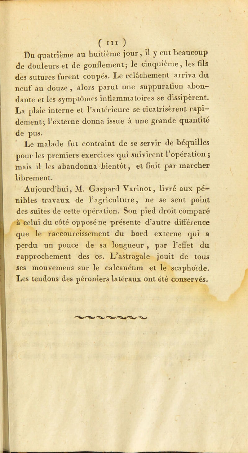 Du quatrième au liuitieme jour j i^ y Gtit teaucoup de douleurs et de gonflement j le cinquième j les fils des sutures furent coupés. Le relâcliement arriva du neuf au douze , alors parut une suppuration abon- dante et les symptômes inflammatoires se dissipèrent. La plaie interne et l’antérieure se cicatrisèrent rapi- dement; l’externe donna issue à une grande quantité de pus. Le malade fut contraint de se servir de béquilles pour les premiers exercices qui suivirent l’opération; mais il les abandonna bientôt, et finit par marcher librement. Aujourd’hui, M. Gaspard Varinot, livré aux pé- nibles travaux de l’agriculture, ne se sent point des suites de cette opération. Son pied droit comparé à celui du côté opposé ne présente d’autre différence que le raccourcissement du bord externe qui a perdu un pouce de sa longueur, par l’effet du rapprochement des os. L’astragale jouit de tous ses mouvemens sur le calcanéum et le scaphoïde. Les tendons des péroniers latéraux ont été conservés. 1