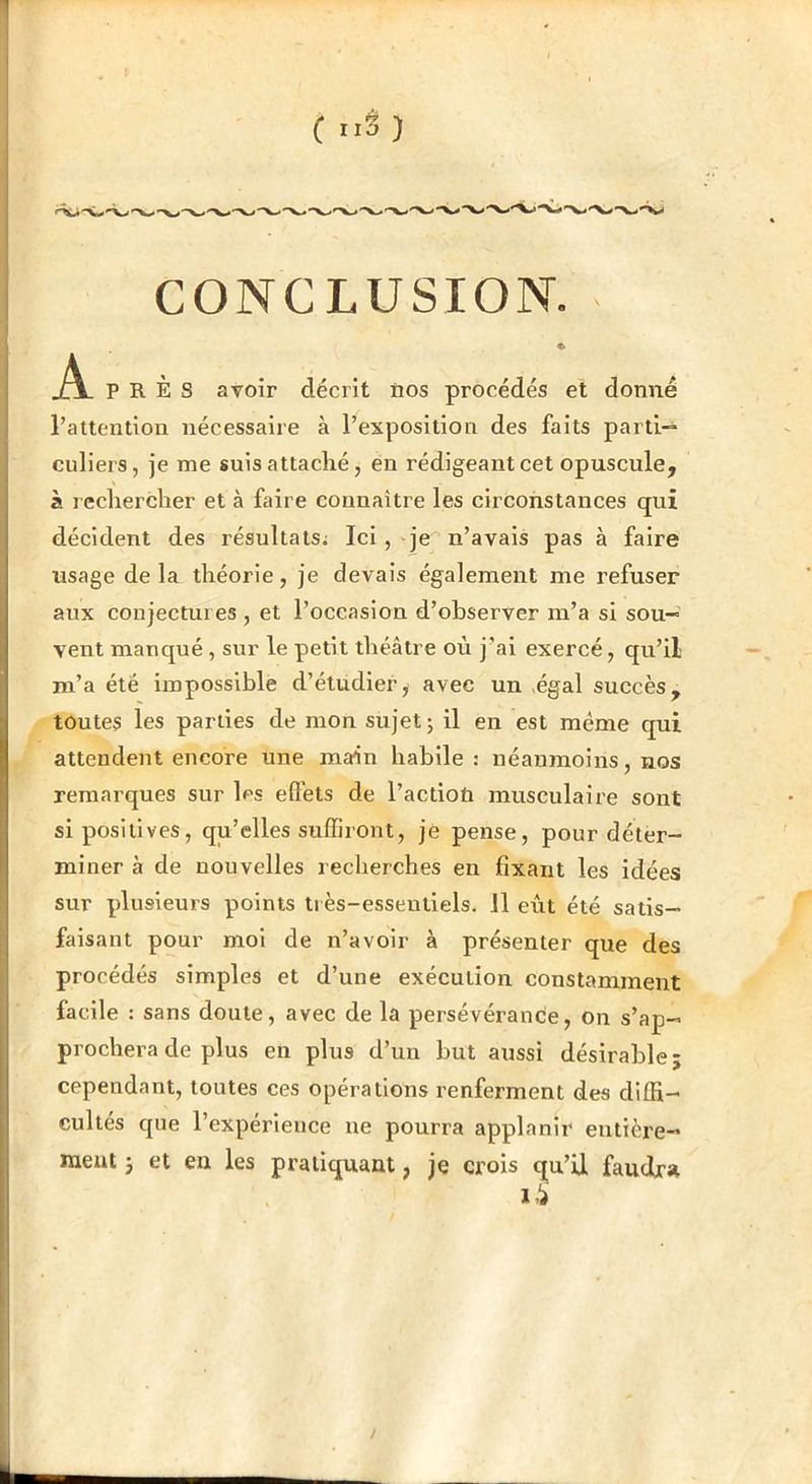CONCLUSION. jÀ- près avoir décrit îios procédés et donné l’attention nécessaire à l’exposition des faits parti-* culiers, je me suis attaché, en rédigeant cet opuscule, à rechercher et à faire connaître les circonstances qui décident des résultats; Ici, qe n’avais pas à faire usage de la théorie, je devais également me refuser aux conjectures , et l’occasion d’observer m’a si sou- vent manqué, sur le petit théâtre où j’ai exercé, qu’il m’a été impossible d’étudier, avec un .égal succès, toutes les parties de mon sujet j il en est même qui attendent encore une main habile : néanmoins, nos remarques sur les effets de l’actioù musculaire sont si positives, qu’elles suffiront, je pense, pour déter- miner à de nouvelles recherches en fixant les idées sur plusieurs points li ès-esseutlels. il eût été satis- faisant pour moi de n’avoir à présenter que des procédés simples et d’une exécution constamment facile : sans doute, avec de la persévérance, on s’ap- prochera de plus en plus d’un but aussi désirable; cependant, toutes ces opérations renferment des diffi- cultés que l’expérience ne pourra applanîr entière- raeut ; et en les pratiquant, je crois qu’il faudra