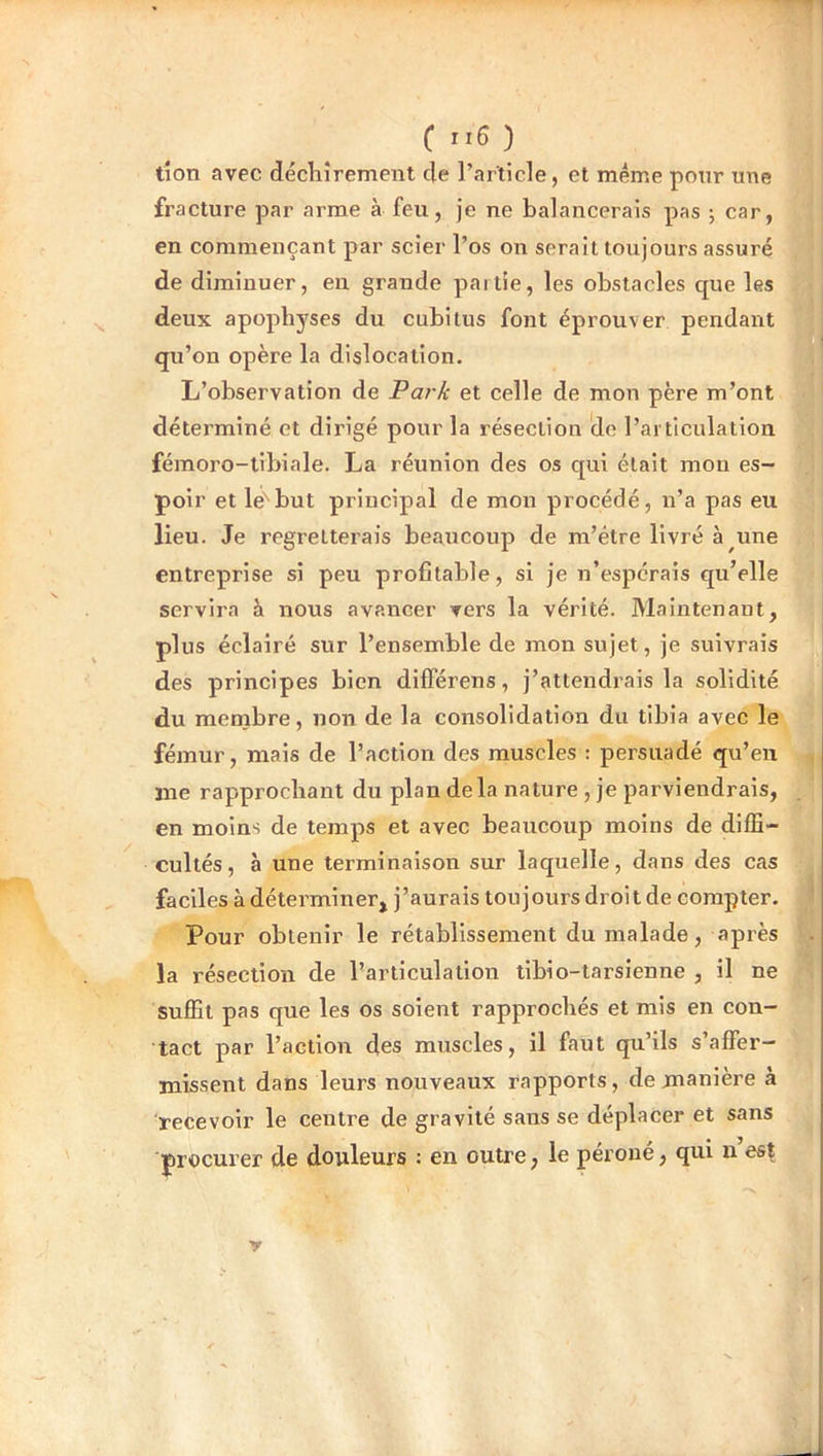 tîon avec décliîrement de l’article, et meme pour une fracture par arme à feu, je ne balancerais pas -, car, en commençant par scier l’os on serait toujours assuré de diminuer, en grande partie, les obstacles que les deux apophyses du cubitus font éprouver pendant qu’on opère la dislocation. L’observation de Pai k et celle de mon père m’ont déterminé et dirigé pour la résection 'de l’articulation fémoro-tibiale. La réunion des os qui était mon es- poir et le''but principal de mon procédé, n’a pas eu lieu. Je regretterais beaucoup de m’étre livré à une entreprise si peu profitable, si je n’espérais qu’elle servira à nous avancer vers la vérité. Maintenant, plus éclairé sur l’ensemble de mon sujet, je suivrais des principes bien dilférens, j’attendrais la solidité du menjbre, non de la consolidation du tibia avec le fémur, mais de l’action des muscles : persuadé qu’en me rapprochant du plan delà nature , je parviendrais, en moins de temps et avec beaucoup moins de diffi- cultés, à une terminaison sur laquelle, dans des cas faciles à déterminer, j’aurais toujours droit de compter. Pour obtenir le rétablissement du malade, après la résection de l’articulation tlbio-tarslenne , il ne suffit pas que les os soient rapprochés et mis en con- tact par l’action des muscles, il faut qu’ils s’affer- missent dans leurs nouveaux rapports, de manière à recevoir le centre de gravité sans se déplacer et sans procurer de douleurs : en outre, le péroné, qui n est y