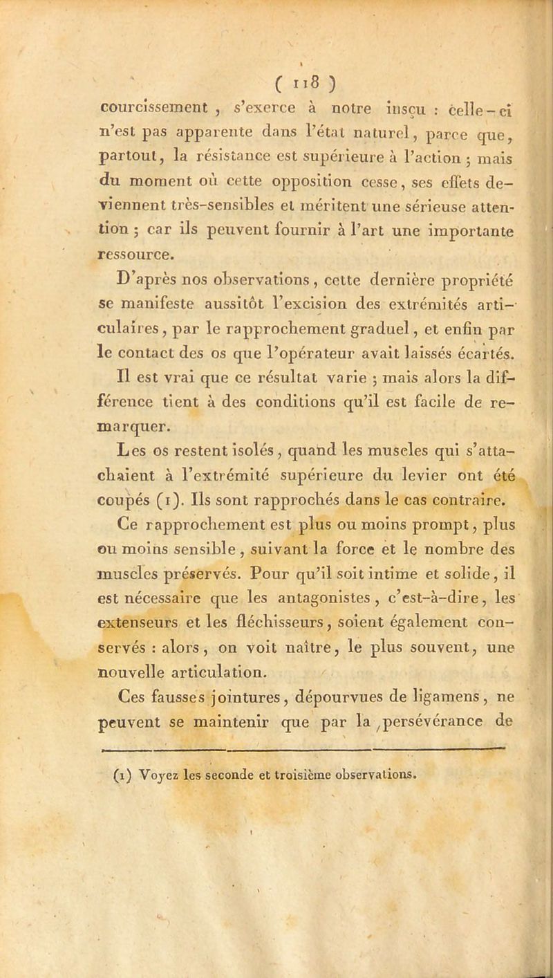 (ti8) courcîssement , s’exerce à notre iiisçu : celle-ci n’esl pas apparente dans l’état naturel, parce que, partout, la résistance est supérieure à l’action ; mais du moment où cette opposition cesse, ses effets de- viennent très-sensibles et méritent une sérieuse atten- tion ; car ils peuvent fournir à l’art une importante ressource. D’après nos observations, cette dernière propriété se manifeste aussitôt l’excision des extrémités arti- culaires , par le rapprochement graduel, et enfin par le contact des os que l’opérateur avait laissés écartés. Il est vrai que ce résultat varie ; mais alors la dif- férence tient à des conditions qu’il est facile de re- marquer. Les os restent isolés, c[uand les muscles qui s’atta- chaient à l’extrémité supérieure du levier ont été coupés (i). Ils sont rapprochés dans le cas contraire. Ce rapprochement est plus ou moins prompt, plus ou moins sensible , suivant la force et le nombre des muscles préservés. Pour qu’il soit intime et solide, il est nécessaire que les antagonistes, c’est-à-dire, les extenseurs et les fléchisseurs, soient également con- servés : alors, on voit naître, le plus souvent, une nouvelle articulation. Ces fausses jointures, dépourvues de ligamens, ne peuvent se maintenir que par la ^persévérance de (i) Voyez les seconde et troisième observations.