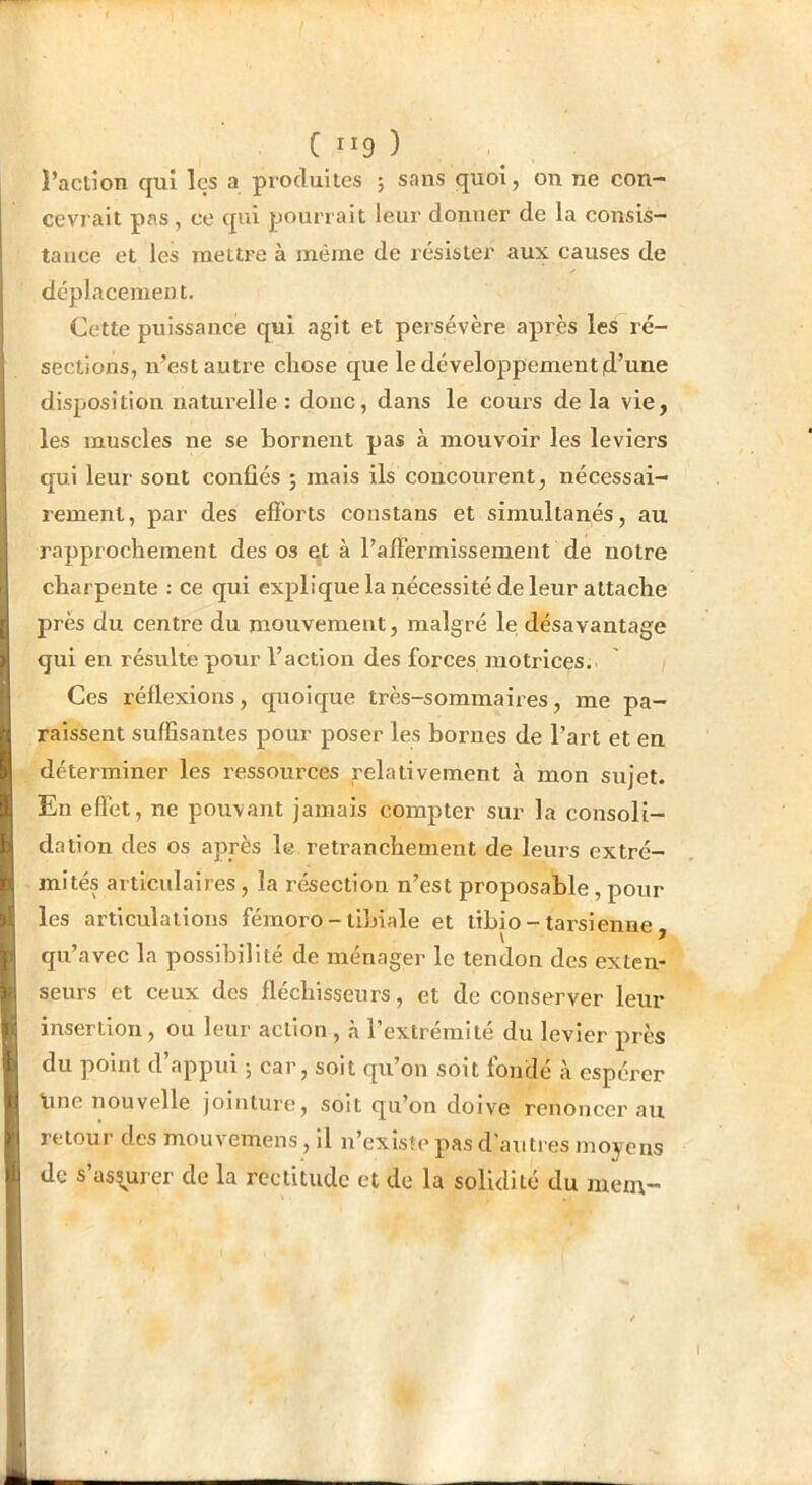 on ne con- 1 l’acllon qui les a produites ; sans quoi, cevrait pas, ce qui pourrait leur donner de la consis- tance et les mettre à même de résister aux causes de déplacement. Cette puissance qui agit et persévère après les ré- sections, ivest autre chose que le développement d’une disposition naturelle : donc, dans le cours de la vie, les muscles ne se bornent pas à mouvoir les leviers qui leur sont confiés ; mais ils concourent, nécessai- rement, par des efibrts constans et simultanés, au rapprochement des os qt à raffermissement de notre charpente : ce qui explique la nécessité de leur attache près du centre du mouvement, malgré le désavantage qui en résulte pour l’action des forces motrices. Ces réflexions, quoique très-sommaires, me pa- raissent suffisantes pour poser les bornes de l’art et en déterminer les ressources relativement à mon sujet. En effet , ne pouvant jamais compter sur la consoli- dation des os après le retranchement de leurs extré- mités articulaires, la résection n’est proposable, pour les articulations fémoro-tibiale et tibio - tarsienne , qu’avec la possibilité de ménager le tendon des exten- seurs et ceux des fléchisseurs, et de conserver leur insertion, ou leur action, à l’extrémité du levier près du point d’appui ; car, soit qu’on soit fondé à espérer line nouvelle jointure, soit qu’on doive renoncer au retour des mouvemens, il n’existe pas d’autres moyens de s’assurer de la rectitude et de la solidité du mem-