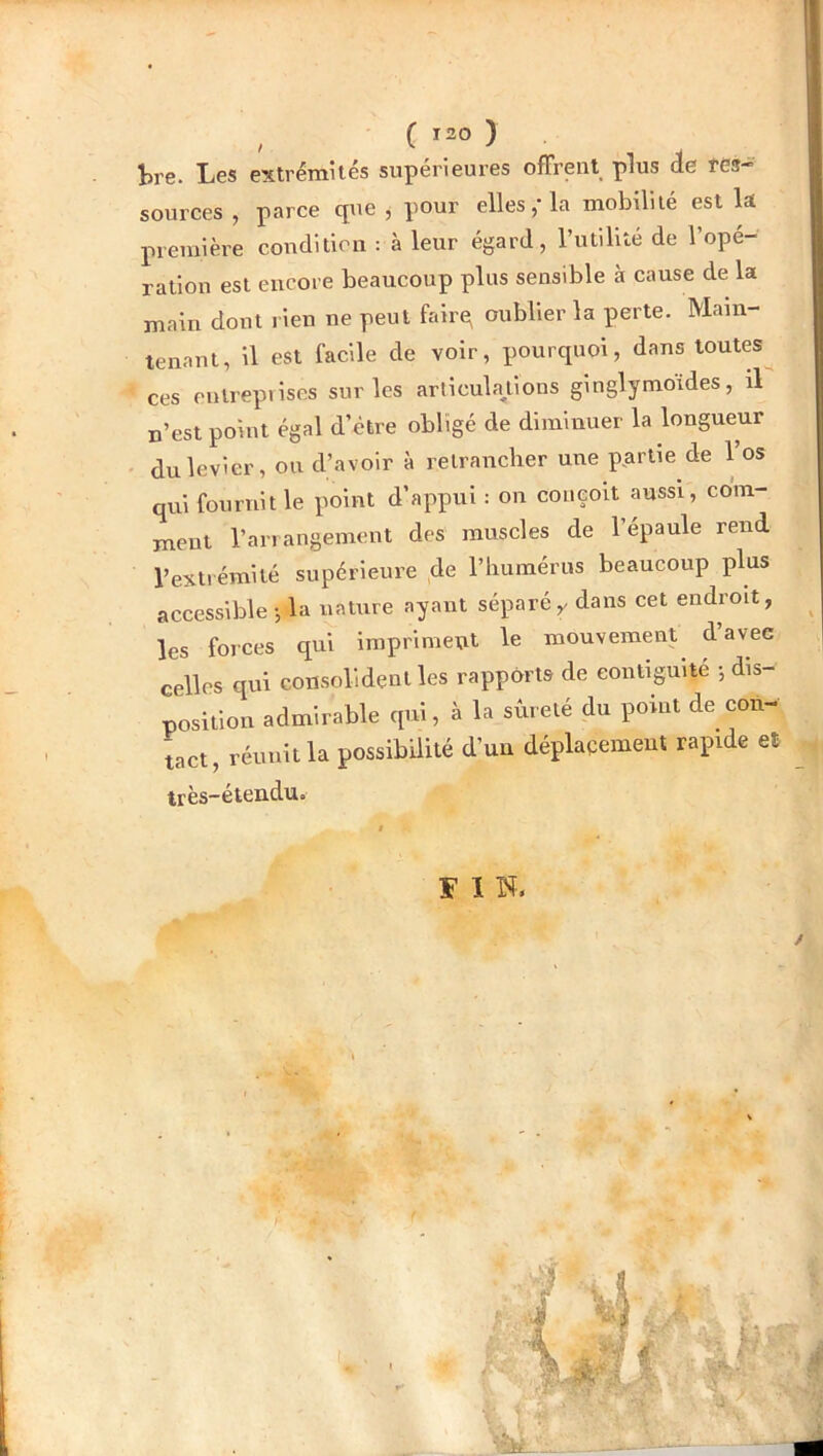 , C Ï20 ) tre. Les extrémités supérieures offrent plus ie tes- sources , parce que , pour ellesla mobilité est la première condition : à leur égard, rutilité de l’opé- ration est encore beaucoup plus sensible à cause de la main dont rien ne peut fairq oublier la perte. Main- tenant, il est facile de voir, pourquoi, dans toutes ces entreprises sur les articula/ions ginglymoides, il n’est point égal d’étre obligé de diminuer la longueur • du levier, ou d’avoir à retrancher une partie de Vos qui fournit le point d’appui : on conçoit aussi, com- ment l’arrangement des muscles de l’épaule rend l’extrémité supérieure de l’humérus beaucoup plus accessible -, la nature ayant séparédans cet endroit, les forces qui impriment le mouvement d avec celles qui consolident les rapports de eontiguité -, dis- position admirable qui, à la sûreté du point de con- tact, réunit la possibilité d’un déplaçemeut rapide et très-éiendu. FIN. /