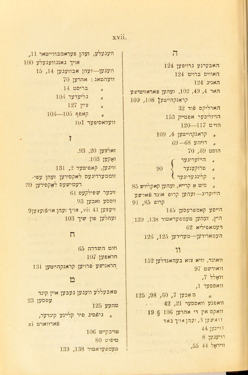 ה האבערנע גרויפען 124 האװים כרויט 124 האניג 124 האר 4, 49, 102. זעהען פאראזיטישע קראנקהײטען 108, 109 הארל^יקם פוד 32 הויזליבער אפטײק 153 הויט 117—120 ״ קראנקהײטען 4, 109 * רויהע 68— 69 הוםט 69, 70 —־־־ 90 ״ מיט א קרײא, זעהען קאקלױש 85 היױעריג—זעהען קרופ אונד פאדשע קרופ 85, 91 הײםע קאמפרעםען 145 היץ, זעהען טעמפעראטור 138. 139, דעמאפיליא 62 העמארידען=מערידען 125, 126 װ װאונד, װיא צוא בעהאנדלען 152 װאורשט 97 װאלל 7. װאםםער 1, ״ מאכען 7, 60, 98, 125 װאפנע װאםםער 21, 42 װאקם אין די אהרען 106 § 19 װאשען 3, זעהן אויך באד יוײנען 44 מיעגען 8 װיר>1ל 44 55. װעגעלע, זעהן פעראמבורײטאר 11, אויך גאנגװעגעלע 100 װעגען—זעהן אבװעגען 14, 15 װעהטאג; אהרען 70 ״ בריםט 14 ״ גליעדער 106 צײן 127 ״ קאפף 105—106 וועלאםיפעד 1ס1 ז זאלצען 20, 93. ז^קען 103. זויגען, קאפיטעל 2, 131 זוממערדיגעם לאקםירען זעהן עפי- דעמישעם לאקםירען 39 זיכער שפילקעם 61 זיםםע זאכען 93 זיעצען 41 11״, אויך זעהן אויפזעצען9 זעהלען פון שיך 103 - ח חוט השדרה 65 חראפען 107 חראנישע פרויען קראנקהײטען 131 ט טאבעללע װעגען געבען אײן קינד עסםען 23 טהעע 125 * גיםטיג פיר קלײנע קינדער, פארװארט 1^ טויבקײט 106 טיפוט 80