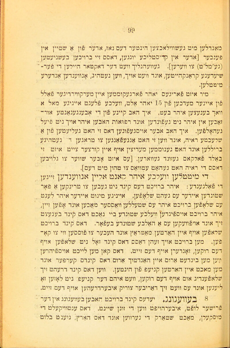 ?9 מאנדלען מיט געשװילאכצען הינטער דעם נאז, אדער פון א שטײן אין פענכער [אדער אין קדיסטליכע ױנגען^ דאסם זײ כרויכען בעשניעטען (גע׳מל׳ט) צו װערען]. געװעהנליך װעט ךער דאקטאר הײלען די פער־* שיעדענע קראנקהײטעך אונד װעט אױך״װען נעטהיג, אנװענדען אנדערע מיטטלען. ־ מיר איזט ^ארינעם יאהר פארגעקוממען אײן מערקװירריגער פאלל פון אײנער מעדכען פון 15 יאהר אלט/ װעלכע פלעגט אײניגע מאל א װאך בענעצען איהר בעט. איך האב קײנע 5ון די אבענגענאנטע אור־ זאכען אין איהר ניט געפונדען אונד רפואות האבען איהר אויך ניט פיעל געהאל6ען. איך האב אבער אויםגעפונען דאם זי האט געליעטען פון א שלעכטע ראיה^ אונדװען זי האט אנגע5אנגען צו טראגען ד■ נעטהיגע בריללען אונד האט גענוממען מעדיצין אױף אײן קורצער צײט איזט זי באלד פאלקאם געזונד געװארען. [עם איזט אבער שװער צו נלויבען דאסם די ראיה האט געהאט עטװאס צו טהון מיט דעם]. די מיטטלען װעלכע איהר סאנט אלײן אנװענדען זײנען די פאלגעגדע: איהר ברויכט דעם קינד נ-יט געבען צו טרינקען א פאר שטונדען אײדער עם געהט שלאפען., אײניגע מינוט אײדעראיהר לעגט עס שלאפען ברויכט איהר עם שטעללען װאםסער מאכען אונד אפען זײך איהר ברויבט אויספינדעץ װעלבע שטונדע בײ נאבט דאם קינד בענעצט זיך אונד אויפװעקען עם א האלבע שטונדע בעפאר. דאם קינד ברויכט שראפען אויף אײן הארטען מאטראץ אונד העבער צו פוםסען װי צו קא־ פען. מען ברויכט אויך זעהן דאםם דאס קינד זאל ניט שלאפען אױף דעם רוקען, זאגדערן אויף דעם זײט. דאם קאן מען לײבט אויםפיהרען װען מען בינדעט ארום אײן האנדטוך אדום דאם קינדם קערפער אונד מען מאבט אײן הארטען קניעפ פון הינטען. װען דאם קינד דרעהט זיך שלאפענדיג אום אויף דעם רוקען, װעט איהם דער קניעפ ניט לאזען זא ליעגען אונד עס װעט זיך ראריבער צוריק איבערדרעהען אויף דעם זײט. ^ בעװעגונג♦ יעדעם קינד ברויבט האבען בעװעגונג אין רער פרישער לופט, איבערהויפט װען די זונן שײנט. דאם ענטװיקעלט די מוסקעלך מאכט שטארק די נערװען אונד דאס הארץ; גיעבט בלוט 1^1