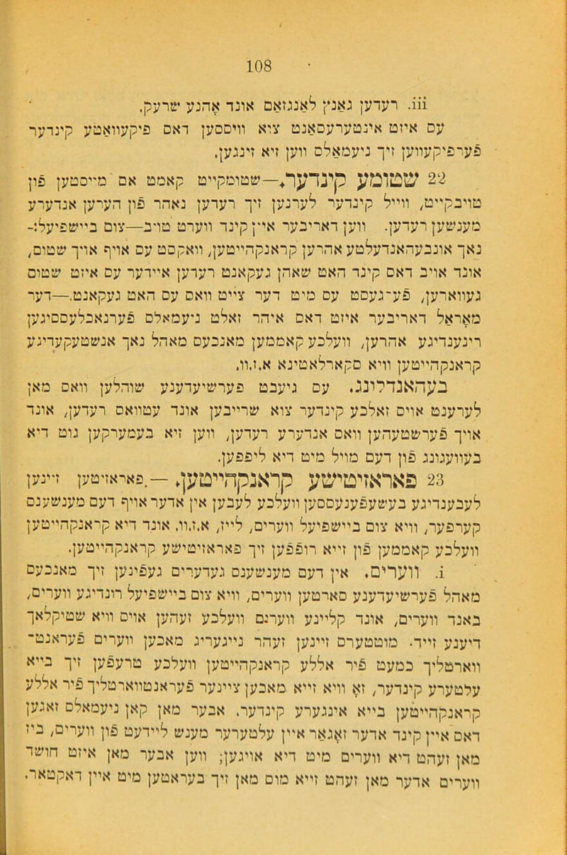 111. רעדען גאנץ לאננזאם אונד אהנע יצרעק. עס איזט אינטערעםאנט צזא װיםםען דאס פיקעװאטע קינדער פערפיקעװען זיך ניעמאלס װען זיא זינגען. 22 שטומע קינדעף^.—שטומקײט קאמט אם מ־יםטען פון טױבקײט, װײל קינדער לערנען זיך רעדען נאהר פון הערען אנדערע מענשען רעדען. װען דאריבער אײן קינד װערט טױב—צום בײשפיעל:־ נאך אונבעהאנדעלטע אהרען קראנקהײטען, װאקסט עם אויף אױך שטופ, אוגד אויב דאם קינד האט שאהן געקאנט רערען אײדער עס איזט שטום געװארען, פע־געםט עם מיט דער צײט װאס עם האט געקאנט.—דער מאראל דאריבער איזט דאס איהר זאלט ניעמאלם פערנאבלעסםיגען רינענדיגע אהרען, װעלבע קאממען מאנבעם מאהל נאך אנשטעקעךיגע קראנקהײטען װיא סקארלאטינא א.ז.װ. בעהאנדלונג. עם גיעבט פערשיעדענע שוהלען װאס מאן לערענט אוים זאלבע קינדער צוא שרײבען אונד עטװאם רעיען, אונד אויך פערשטעהען װאם אנדערע רעדעך װען זיא בעמערקען נוט דיא בעװעגונג פון דעם מויל מיט דיא ליפפען. 23 פאראזיטישע קראנקהײטען. —.פאראזיטען דינען לעבענדיגע בעשעפענעסםעןװעלבע לעבען אין אדעראױף דעם מענשענם קערפעה װיא צום בײשפיעל װערים; לײץ א.ז.װ. אונד דיא קראנקהײטען װעלכע קאממען פון זײא רופפען זיך פאראזיטישע קראנקהײטען. 1. װערים. אין דעם מענשענם געדערים געפינען זיך מאנכעם מאהל פערשיעדענע םארטען װערים; װיא צום בײשפיעל רונדיגע װערים, באנד װערים, אוגד קלײנע װערי-ם װעלכע זעהען אוים װיא שטיקלאך דיענע זײד. מוטטערם זײנען זעהר נײגעריג מאכען װערים פעראנט־ װארטליך כמעט פיר אללע קראנקהײטען װעלכע טרעפען זיך בײא עלטערע קינדער/ זא װיא זײא מאכען צײנער פעראנטװארטליך פיר אללע קראנקהײטען בײא אינגערע קינדער. אבער מאן קאן גיעמא״לם זאגען דא.ם איין קינד אדער ז^גאר אײן עלטערער מענש לײדעט פון װערים, ביז מאן זעהט דיא װערים מיט דיא אויגען; װען אבער מאן איזט חושד װערים אדער מאן זעהט זײא מום מאן זיך בעראטען מיט אײן דאקטאר.