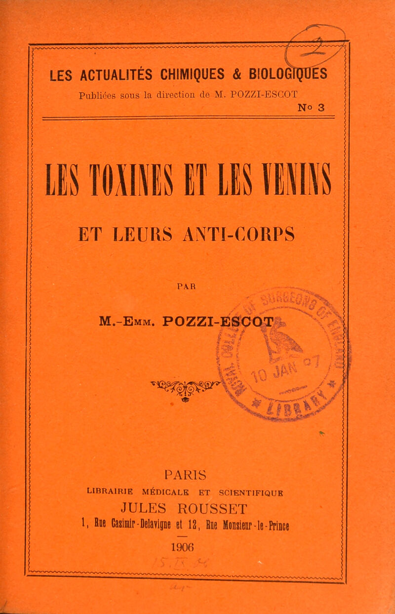 LES ACTUALITÉS CHIMIQUES & BIOLO^ Publiées sous la direction de M. POZZI-ESGOT No 3 î(i;nis El lis EMii ET LEURS ANTI-CORPS PAR m.-emm. pozzi-EikadT pi PARIS librairie médicale et scientifique JULES ROUSSET 1, Bdb Cagiinlr-Delavlpe et 12, Hae Mentor-le-Prince 1906