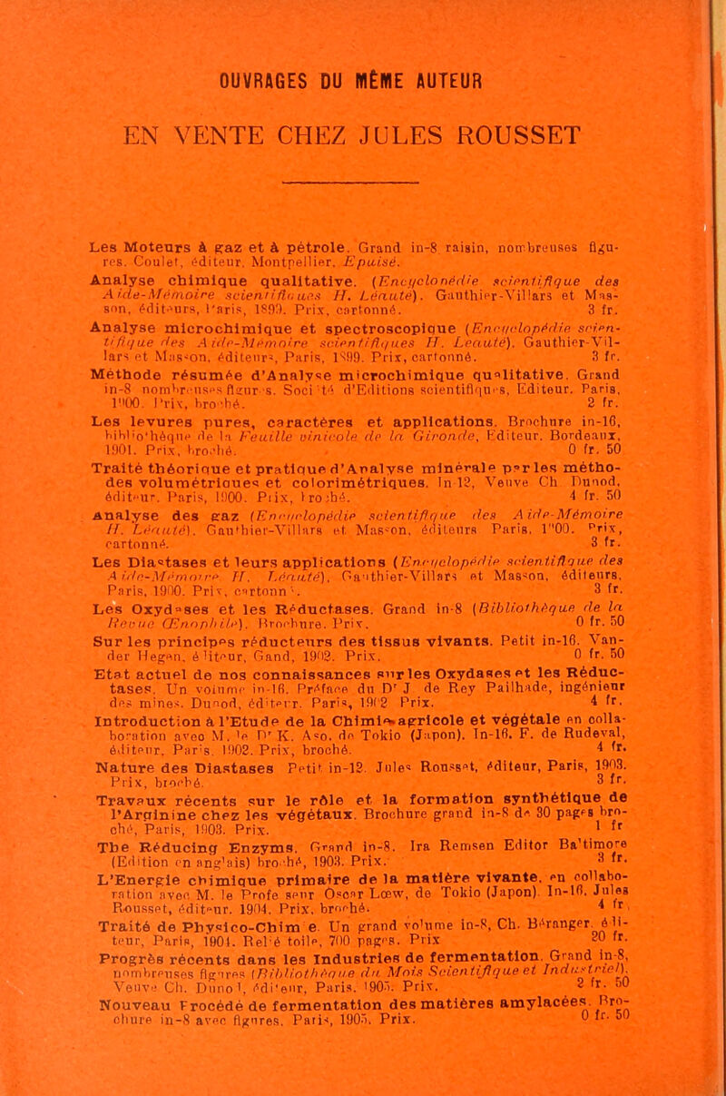 OUVRAGES DU MÊME AUTEUR EN VENTE CHEZ JULES ROUSSET Les Moteurs à saz et à pétrole. Grand in-8. raisin, nombreuses figu- res. Coulet. éditeur. Montpellier. Epuisé. Analyse chimique qualitative. {Enci/clonérlie sclpnliflque des Aide-Mémoire scienn'ânaes H. Léauté). Ganthier-Villars et Mas- son, éditeurs, l'aris, 1803. Prix, cartonné. 3 fr. Analyse mlcrochlmlque et spectroscopique {Ennr/elopédie scim- tifii/ue des Aide-Mémoire soieniifli/ues H. Leauté). Gauthier-Vil- lars et MjiS'^on. éditeur», Paris, 1899. Prix, cartonné. 3 fr. Méthode résumée d’Annlyse microchimique qualitative. Grand in-8 nombri-nses flinr s. Soci té d’Editions soientiflqtn s, Editeur. Paris, lUOO. l’riv, bronhé. 2 fr. Les levures pures, caractères et applications. Brochure in-16, bihl'o'hèqne de la Feuille uinivole de la Gironde, Editeur. Bordeani, 1901. Pri.x, liro.'liè. 0 fr. 50 Traité théorique et pratique d’Analyse minérale parles métho- des volumétrloues et colorimétriques. In 18, Veuve Ch Dunod, édit'-ur. Paris, 1900. Piix, lro;hé. 1 fr. 50 Analyse des eraz {Knriirlopédie scientiflque des Aide-Mémoire //. Léauté). Gauihiet'-Villars et Mas»on, éditeurs Paris. 100. Prix, cartonné. 3 fr. Les Dlastases et leurs applications (En.cqelopédle sideniiûoue des A idn-Mémorre H. Léauté). Ganthier-Villars et Masson, éditeurs, Paris, 1900. Prix, cartonn'. 3 fr. Les Oxyd“ses et les Réductases. Grand in-8 (Bibliothèque de la Revue Œnophile). Brochure. Prix. 0 fr. 50 Sur les principes réducteurs des tissus vivants. Petit in-16. Van- der Hegen, é litcur, Gand, 1902. Prix. 0 fr. 50 Etat actuel de nos connaissances sur les Oxydases et les Réduc- tases. Un volume in-lfi. Préface du D' J de Rey Pailhade, ingénieur des mines. Dunod, éditeur. Paris, 19(2 Prix. 4 fr. Introduction â l’Etude de la Chimle»agrlcole et végétale on colla- boration aveo M. 'o O’K. A=o. do Tokio (Japon), ln-16. F. de Rudeval, éditeur, Par's, 1908. Prix, broché. 4 fr. Nature des Diastases Petit in-18. Jules Rou.ssot, éditeur, Paris, 1903. Prix, broché. 3 (r. Travaux récents sur le rôle et la formation synthétique de l’Arginine chez les végétaux. Brochure grand in-8 de 30 pages bro- ché, Paris, 1903. Prix. ^ The Réduclng Enzyms. Grand in-8. Ira Remsen Editer Ba’timore (Edition en ang’ais) bro- hé, 1903. Prix. 3 fr. L’Energie chimique primaire delà matière vivante, on collabo- ration avec M. le Profe sonr O.soar Lœw, de Tokio (Japon). In-lfi. Jules Rousset, édit'-ur. 1904. Prix, broché. 4 fr, Traité de Physlco-Cbim e. Un grand vo'ume in-8, Ch. Béranger, édi- teur, Paris, 1901. Rel'é toile, 70() pages. Prix 0 fr. Progrès récents dans les Industries de fermentation. Grand in-8, nombreuses figures (Bibliothèoue du Mois Soientijlque et Industriel). Veuve Ch. Duno1, édi'eur, Paris. '905. Prix. 8 'r- “0 Nouveau Procédé de fermentation des matières amylacées. Bro- clinre in-8 avec figures. Paris, 190-”). Prix. ^