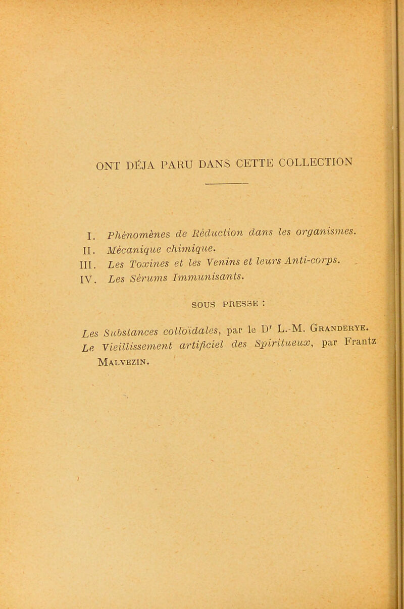 ONT DÉJÀ PARU DANS CETTE COLLECTION I. phénomènes de Rèductiofi dans les organismes. IL Mécanique chimique. III. Les Toxines et les Yeninset leurs Anti-corps. IV. Les Sérums Immunisants. sous PRESSE : Les Substances colloïdales, par le D' L.-M. Granderye. Le Yieillissemenl artificiel des Sp)irilu,eux, par Frantz Malvezin.