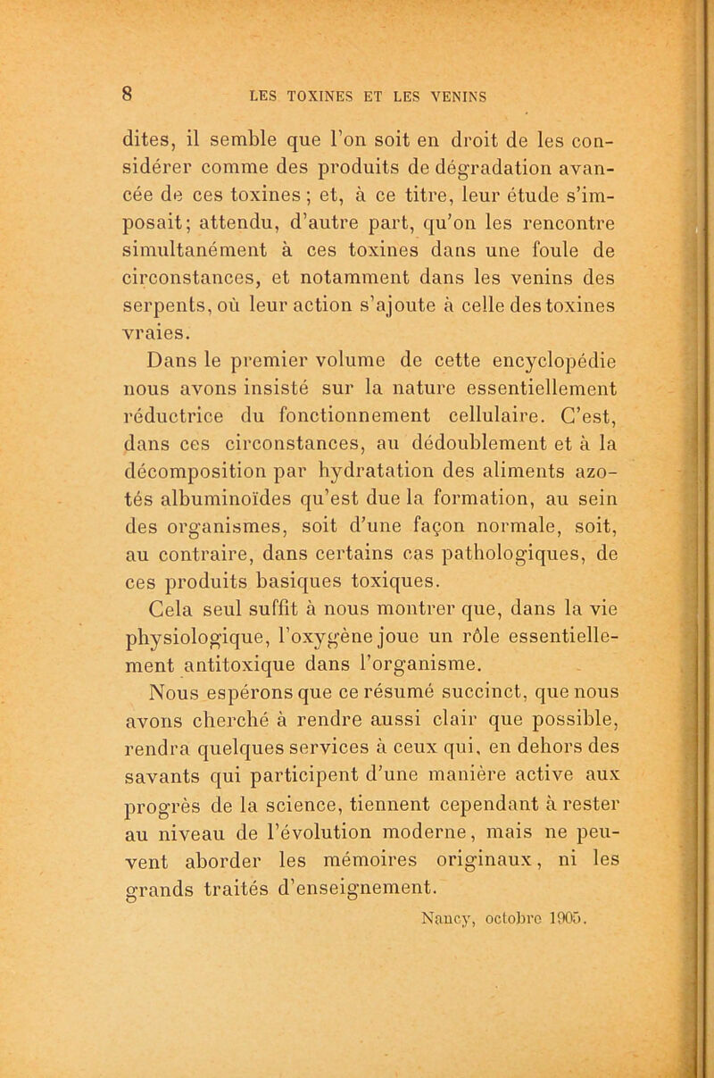 dites, il semble que l’on soit en droit de les con- sidérer comme des produits de dégradation avan- cée de ces toxines ; et, à ce titre, leur étude s’im- posait; attendu, d’autre part, qu’on les rencontre simultanément à ces toxines dans une foule de circonstances, et notamment dans les venins des serpents, où leur action s’ajoute à celle des toxines vraies. Dans le premier volume de cette encyclopédie nous avons insisté sur la nature essentiellement réductrice du fonctionnement cellulaire. C’est, dans ces circonstances, au dédoublement et à la décomposition par hydratation des aliments azo- tés albuminoïdes qu’est due la formation, au sein des organismes, soit d’une façon normale, soit, au contraire, dans certains cas pathologiques, de ces produits basiques toxiques. Cela seul suffît à nous montrer que, dans la vie physiologique, l’oxygène joue un rôle essentielle- ment antitoxique dans l’organisme. Nous espérons que ce résumé succinct, que nous avons cherché à rendre aussi clair que possible, rendra quelques services à ceux qui, en dehors des savants qui participent d’une manière active aux progrès de la science, tiennent cependant à rester au niveau de l’évolution moderne, mais ne peu- vent aborder les mémoires originaux, ni les grands traités d’enseignement. Nancy, octobre 1005.