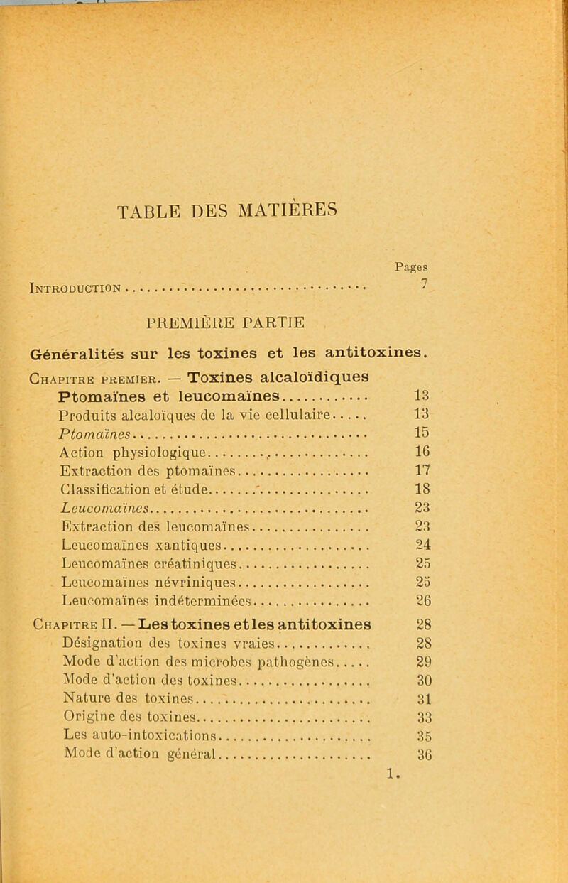 TABLE DES MATIÈRES Pages Introduction ^ PREMIÈRE PARTIE Généralités sur les toxines et les antitoxines. Chapitre premier. — Toxines alcaloïdiques Ptomaïnes et leucomaïnes 13 Produits alcaloïques de la vie cellulaire 13 Ptomaïnes 15 Action physiologique 16 Extraction des ptomaïnes 17 Classification et étude ' 18 Leucomaïnes 23 Extraction des leucomaïnes 23 Leucomaïnes xantiques 24 Leucomaïnes créatiniques 25 Leucomaïnes névriniques 23 Leucomaïnes indéterminées 26 Chapitre IL —Les toxines et les antitoxines 28 Désignation des toxines vraies 28 Mode d'action des micTobes pathogènes 29 Mode d’action des toxines 30 Nature des toxines 31 Origine des toxines 33 Les auto-intoxications 35 Mode d’action général 36