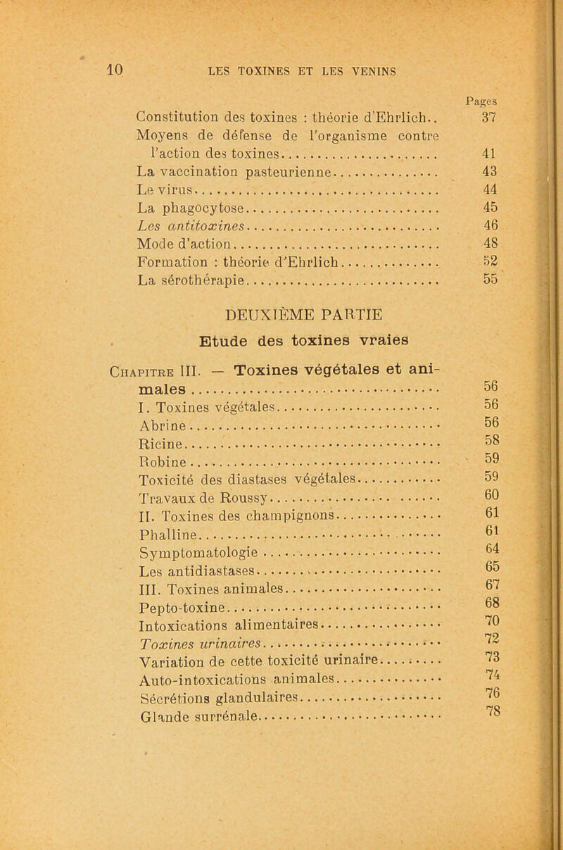 Pages Constitution des toxines : théorie d’Ehrlich.. 37 Moyens de défense de l’organisme contre l’action des toxines 41 La vaccination pasteurienne 43 Le virus 44 La phagocytose 45 Les antitoxines 46 Mode d’action 48 Formation : théorie d’Ehrlich 52 La sérothérapie 55 DEUXIÈME PARTIE Etude des toxines vraies Chapitre III. — Toxines végétales et ani- males 56 I. Toxines végétales 56 Abrine 56 Ricine 58 Robine 59 Toxicité des diastases végétales 59 'l’ravaux de Roussy 60 II. Toxines des champignons 61 Phalline 61 Symptomatologie 64 Les antidiastases 65 III. Toxines animales 67 Pepto-toxine 68 Intoxications alimentaires Toxines urinaires Variation de cette toxicité urinaire 73 Auto-intoxications animales Sécrétions glandulaires ”^6 Glande surrénale ^6