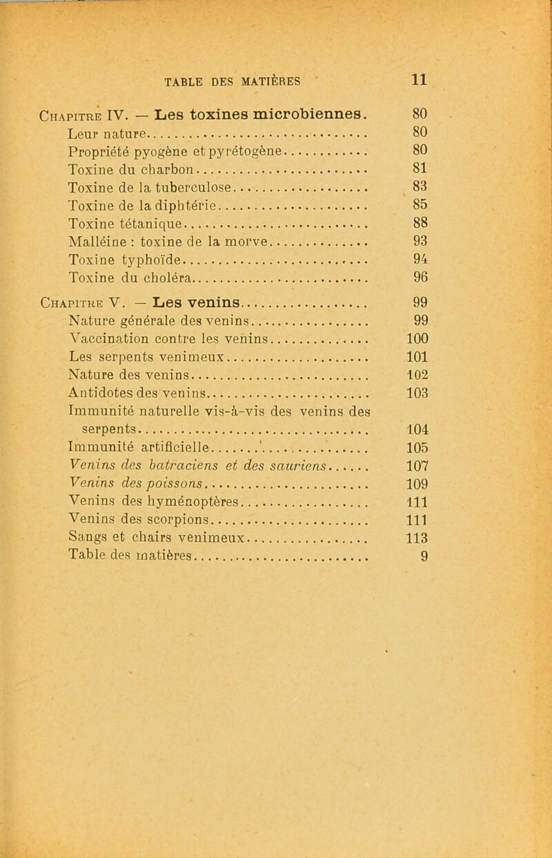 Chapitre IV. — Les toxines microbiennes. 80 Leur nature 80 Propriété pyogène et pyrétogène 80 Toxine du charbon 81 Toxine de la tuberculose 83 Toxine de la diphtérie 85 Toxine tétanique 88 Malléine : toxine de la morve 93 Toxine typhoïde 94 Toxine du choléra 96 Chapitre V. — Les venins 99 Nature générale des venins 99 Vaccination contre les venins 100 Les serpents venimeux 101 Nature des venins 102 Antidotes des venins 103 Immunité naturelle vis-à-vis des venins des serpents 104 Immunité artificielle ' 105 Venins des batraciens et des sauriens 107 Venins des poissons 109 Venins des hyménoptères 111 Venins des scorpions 111 Sangs et chairs venimeux 113 Table des matières 9