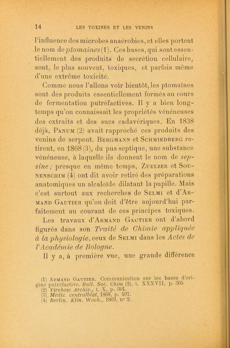l’influence des microbes anaérobies, et elles portent le nom àeptomaines[i). Ces bases, qui sont essen- tiellement des produits de secrétion cellulaire, sont, le plus souvent, toxiques, et parfois môme d’une extrême toxicité. Comme nous l’allons voir bientôt, les ptomaïnes sont des produits essentiellement formés au cours de fermentation putréfactives. H y a bien long- temps qu’on connaissait les propriétés vénéneuses des extraits et des sucs cadavériques. En 1838 déjà, Panum (2) avait rapproché ces produits des venins de serpent. Bergmann et Schmiedberg re- tirent, en 1868(3), du pus septique, une substance vénéneuse, à laquelle ils donnent le nom de sep- sine ; presque en môme temps, Zuelzer et Sou- NENSCHiM (4) ont dit avoir retiré des préparations anatomiques un alcaloïde dilatant la pupille. Mais c’est surtout aux recherches de Selmi et d’Ar- mand Gautier qu’on doit d’être aujourd’hui par- faitement au courant de ces principes toxiques. Les travaux d’Armand Gautier ont d’abord figurés dans son Traité de Chimie appliquée à la physiologie, ceux de Selmi dans les Actes de VAcadémie de Bologne. Il y a, à première vue, une grande différence (1) Armand Gautier. Communication sur les bases d’ori- gine putrcfactive. BuU. Soc. Chim (2), t. XXXVTI, p. 305 (2) Virchow Archiv., t. X, p. 301. (3) Médic. centralblat, 18G8, p. 497. (4) Berlin. Klin. Woch., 1869, n“ 2.
