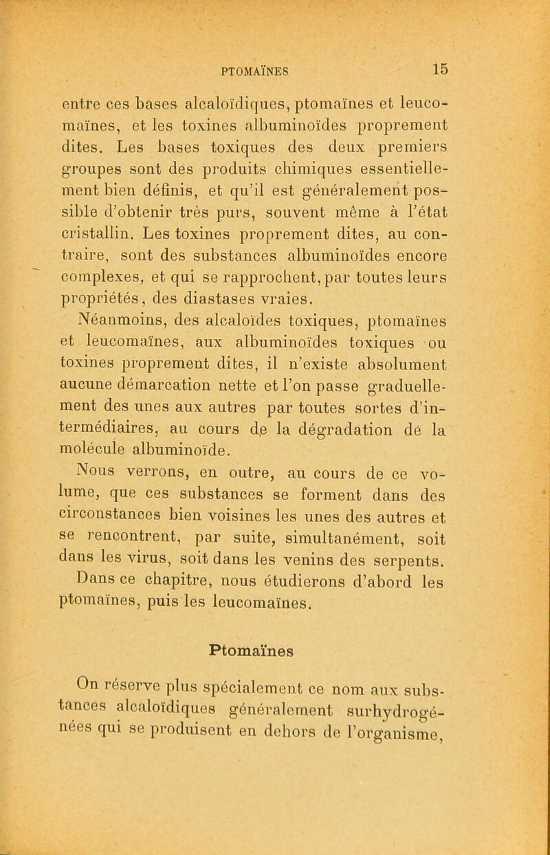 entre ces bases alcaloïdiques, ptomaïnes et leuco- maïnes, et les toxines albuminoïdes proprement dites. Les bases toxiques des deux premiers groupes sont des produits chimiques essentielle- ment bien définis, et qu’il est généralement pos- sible d’obtenir très purs, souvent même à l’état cristallin. Les toxines proprement dites, au con- traire, sont des substances albuminoïdes encore complexes, et qui se rapprochent, par toutes leurs propriétés, des diastases vraies. Néanmoins, des alcaloïdes toxiques, ptomaïnes et leucomaïnes, aux albuminoïdes toxiques ou toxines proprement dites, il n’existe absolument aucune démarcation nette et l’on passe graduelle- ment des unes aux autres par toutes sortes d’in- termédiaires, au cours d,e la dégradation dé la molécule albuminoïde. Nous verrons, en outre, au cours de ce vo- lume, que ces substances se forment dans des circonstances bien voisines les unes des autres et se rencontrent, par suite, simultanément, soit dans les virus, soit dans les venins des serpents. Dans ce chapitre, nous étudierons d’abord les ptomaïnes, puis les leucomaïnes. Ptomaïnes On réserve plus spécialement ce nom aux subs- tances alcaloïdiques généralement surhydrogé- nées qui se produisent en dehors de l’organisme.