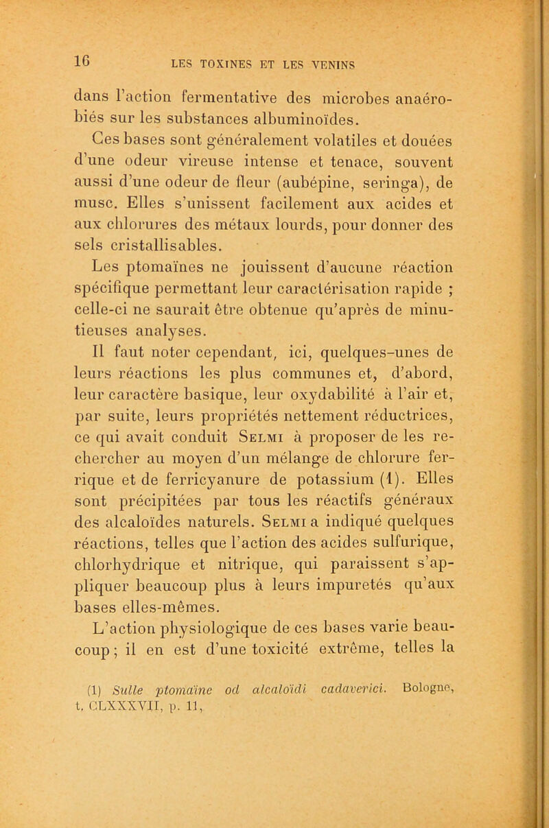 dans Faction fermentative des microbes anaéro- biés sur les substances albuminoïdes. Ces bases sont généralement volatiles et douées d’une odeur vireuse intense et tenace, souvent aussi d’une odeur de fleur (aubépine, seringa), de musc. Elles s’unissent facilement aux acides et aux chlorures des métaux lourds, pour donner des sels cristallisables. Les jitomaïnes ne jouissent d’aucune réaction spécifique permettant leur caractérisation rapide ; celle-ci ne saurait être obtenue qu’après de minu- tieuses analyses. Il faut noter cependant, ici, quelques-unes de leurs réactions les plus communes et, d’abord, leur caractère basique, leur oxydabilité à l’air et, par suite, leurs propriétés nettement réductrices, ce qui avait conduit Selmi à proposer de les re- chercher au moyen d’un mélange de chlorure fer- rique et de ferricyanure de potassium (1). Elles sont précipitées par tous les réactifs généraux des alcaloïdes naturels. Selmi a indiqué quelques réactions, telles que Faction des acides sulfurique, chlorhydrique et nitrique, qui paraissent s’ap- pliquer beaucoup plus à leurs impuretés qu’aux bases elles-mêmes. L’action physiologique de ces bases varie beau- coup ; il en est d’une toxicité extrême, telles la (1) Sulle ptomame ocl alcaloïdi cadaverici. Bologne, t, CLXXXVII, p. 11,