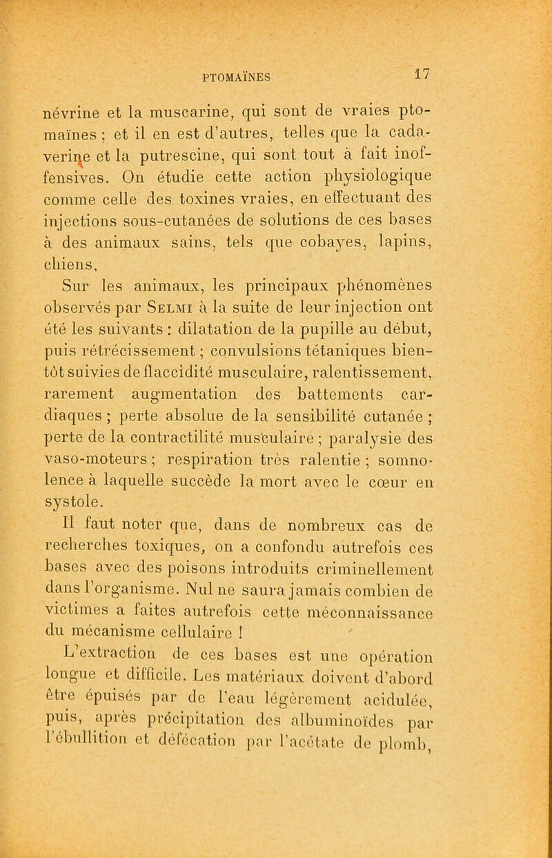 névrine et la muscarine, qui sont de vraies pto- maïnes ; et il en est d’autres, telles que la cada* verir^e et la putrescine, qui sont tout à fait inof- fensives. On étudie cette action physiologique comme celle des toxines vraies, en effectuant des injections sous-cutanées de solutions de ces bases à des animaux sains, tels que cobayes, lapins, chiens. Sur les animaux, les principaux phénomènes observés par Selmi à la suite de leur injection ont été les suivants : dilatation de la pupille au début, puis rétrécissement ; convulsions tétaniques bien- tôt suivies de flaccidité musculaire, ralentissement, rarement augmentation des battements car- diaques ; perte absolue de la sensibilité cutanée ; perte de la contractilité mus'culaire ; paralysie des vaso-moteurs ; respiration très ralentie ; somno- lence à laquelle succède la mort avec le cœur en systole. Il faut noter que, dans de nombreux cas de recherches toxiques, on a confondu autrefois ces bases avec des poisons introduits criminellement dans l’organisme. Nul ne saura jamais combien de victimes a faites autrefois cette méconnaissance du mécanisme cellulaire ! L’extraction de ces bases est une opération longue et difficile. Les matériaux doivent d’abord etre épuisés par de l'eau légèrement acidulée, puis, après précipitation des albuminoïdes par l’ébullition et défécation par l’acétate de plomb,