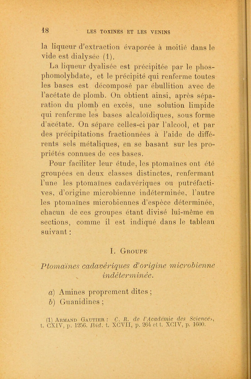 48 t • la liqueur crextraction évaporée à moitié dans le vide est dialysée (1). La liqueur dyalisée est précipitée par le phos- phomolybdate, et le précipité qui renferme toutes les bases est décomposé par ébullition avec de l’acétate de plomb. On obtient ainsi, après sépa- ration du plomb en excès, une solution limpide qui renferme les bases alcaloïdiques, sous forme d’acétate. On sépare celles-ci par l’alcool, et par des précipitations fractionnées à l’aide de diffé- rents sels métaliques, en se basant sur les pro- priétés connues de ces bases. Pour faciliter leur étude, les ptomaïnes ont été groupées en deux classes distinctes, renfermant l’une les ptomaïnes cadavériques ou putréfacti- ves, d’origine microbienne indéterminée, l’autre les ptomaïnes microbiennes d’espèce déterminée, chacun de ces groupes étant divisé lui-même en sections, comme il est indiqué dans le tableau suivant : I. Groupe Ptomaïnes cadavériques d’origine microbienne indéterminée. a) Amines proprement dites ; b) Guanidines ; (1) Armand Gautier: C. R. de VAcadémie des Science>, t. GXiV, p. 12.56. Ibid. t. XGVII, p. 264 et t. XGIV, p. 1600.
