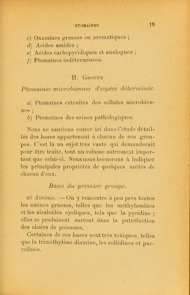 c) Oxamines gi’asses ou aromatiques ; d) Acides amidés ; e) Acides carbopyridiques et analogues ; f) Ptomaïnes indéterminées. II. Groupe PtomaineS' microhiennes d'espèce déterminée. a) Ptomaïnes extraites des cellules microbien- nes ; h) Ptomaïnes des urines pathologiques. Nous ne saurions entrer ici dans l’étude détail- lée des bases appartenant à chacun de ces grou- pes. C’est là un sujet très vaste qui demanderait pour être traité, tout un volume autrement impor- tant que celui-ci. Nous nous bornerons à indiquer les principales propriétés de quelques unités de chacun d’eux. Bases du premier groupe. a) Amines. — On y rencontre à peu près toutes les amines grasses, telles que les méthylamines et les alcaloïdes cycliques, tels que la pyridine ; elles se produisent surtout dans la putréfaction des chairs de poissons. Certaines de ces bases sont très toxiques, telles que la triméthylène diamine, les collidines et par- volines.