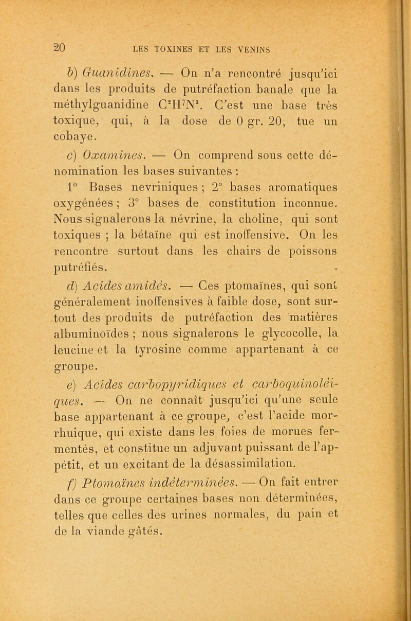 h) Guanidines. — On n’a rencontré jusqu’ici dans les produits de putréfaction banale que la méthylg'uanidine C’est une base très toxique, qui, à la dose de 0 gr. 20, tue un cobaye. c) Oæamines. — On comprend sous cette dé- nomination les bases suivantes ; 1“ Bases nevriniques ; 2° bases aromatiques oxygénées ; 3° bases de constitution inconnue. Nous signalerons la névrine, la choline, qui sont toxiques ; la bétaïne qui est inoifensive. On les rencontre surtout dans les chairs de poissons putréfiés. d) Acides amidès. — Ces ptomaïnes, qui sont s’énéralement inolTensives à faible dose, sont sur- tout des produits de putréfaction des matières albuminoïdes ; nous signalerons le glycocolle, la leucine et la tyrosine comme appartenant à ce groupe. e) Acides carhopyindiques et carboquinolèi- ques. — On ne connaît jusqu’ici qu’une seule base appartenant à ce groupe, c’est l’acide mor- rhuique, qui existe dans les foies de morues fer- mentés, et constitue un adjuvant puissant de l’ap- pétit, et un excitant de la désassimilation. f) Ptomaïnes indéterminées. — On fait entrer dans ce groupe certaines bases non déterminées, telles que celles des urines normales, du pain et de la viande gâtés. O