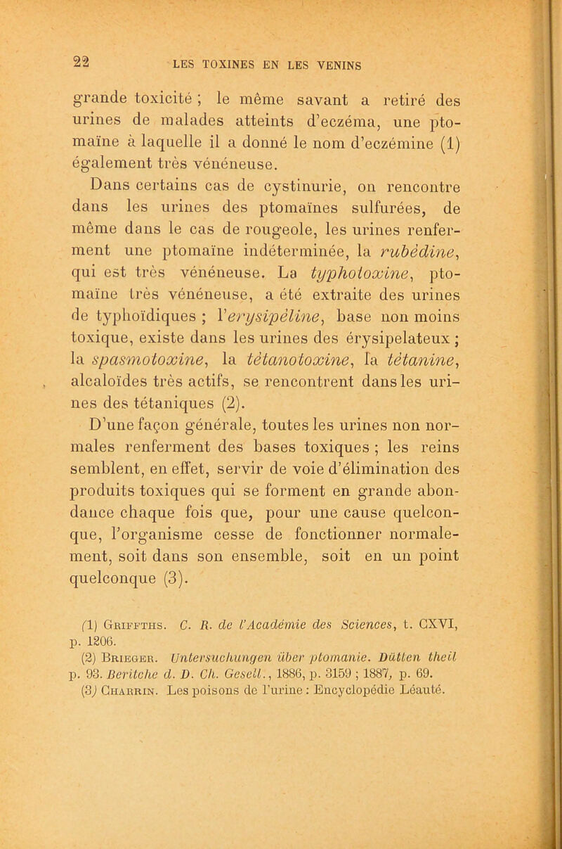 grande toxicité ; le même savant a retiré des urines de malades atteints d’eczéma, une pto- maïne à laquelle il a donné le nom d’eczémine (1) également très vénéneuse. Dans certains cas de cystinurie, on rencontre dans les urines des ptomaïnes sulfurées, de même dans le cas de rougeole, les urines renfer- ment une ptomaïne indéterminée, la ruhèdine, qui est très vénéneuse. La ty'phoioxine^ pto- maïne très vénéneuse, a été extraite des urines de typhoïdiques ; Verysipêline, base non moins toxique, existe dans les urines des érysipélateux ; la spasmotoxine, la tètanotoxine^ fa têtanine, alcaloïdes très actifs, se rencontrent dans les uri- nes des tétaniques (2). D’une façon générale, toutes les urines non nor- males renferment des bases toxiques ; les reins semblent, en effet, servir de voie d’élimination des produits toxiques qui se forment en grande abon- dance chaque fois que, pour une cause quelcon- que, l’organisme cesse de fonctionner normale- ment, soit dans son ensemble, soit en un point quelconque (3). (1) Griffths. C. R. de l’Académie des Sciences, t. GXVI, p. 1206. (2) Brieger. Untersnckungen über ptomanie. DüUen theil p. 93. Beritche d. D. Ch. GeselL, 1886, p. 3159 ; 1887, p. 69. (3) Gharrin. Les poisons cio Turine ; Encyclopédie Léauté.