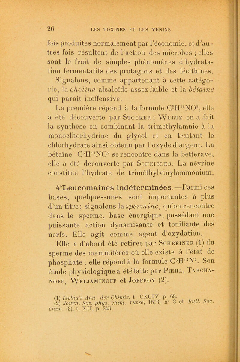 fois produites normalement par l’économie, et d'au- tres fois résultent de l’action des microbes ; elles sont le fruit de simples phénomènes d’hydrata- tion fermentatifs des protagons et des lécithines. Signalons, comme appartenant à cette catégo- rie, la choline alcaloïde assez l’aible et la hètaine qui parait iuolfensive. La première répond à la formule C^H'hNO^, elle a été découverte par Stockeh ; Wurtz en a fait la synthèse en combinant la triméthylamnie à la monoclhorhydrine du glycol et en traitant le chlorhydrate ainsi obtenu par l’oxyde d’argent. La bétaïne se rencontre dans la betterave, elle a été découverte par Scheibler. La névrine constitue l’hydrate de triméthylvinylammonium. 4“Lieucomaines indéterminées.—Parmi ces bases, quelques-unes sont importantes à plus d’un titre; signalons \sis'peo'-mine, qu'on rencontre dans le sperme, base énergique, possédant une puissante action dynamisante et tonifiante des nerfs. Elle agit comme agent d’oxydation. Elle a d'abord été retirée par Schreiner (1) du sperme des mammifères où elle existe à l’état de phosphate ; elle répond à la formule Son étude physiologique a été faite par Pœhl, Tarcha- NOFF, WeLJAMINOFF et JOFFROY (2). (1) Liébig's Ann. der Chimie, t. GXGIV, p. 68. (2 Journ. Soo. phys. chim. russe, 1893, u° i ot c/im. (3), t. XII, p. 243. Bull. Soc.