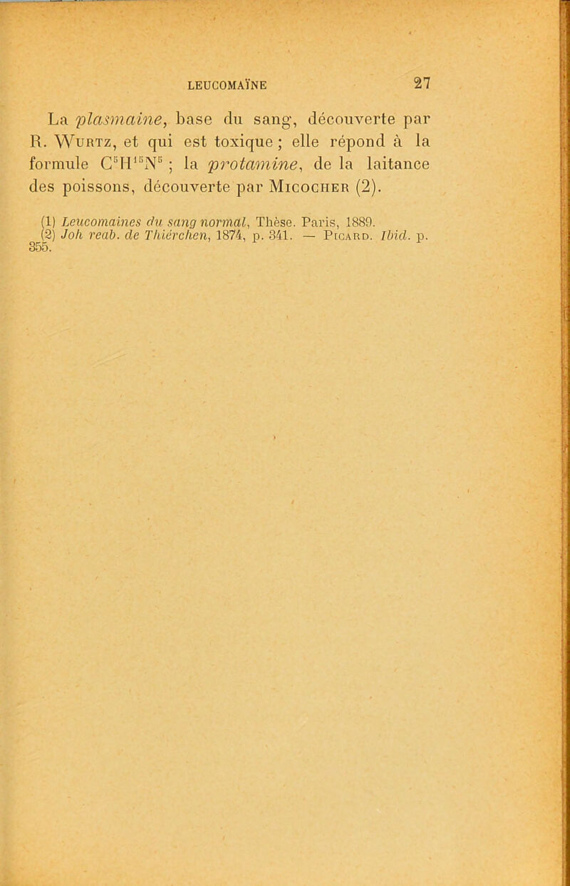 La plasmaine, base du sang, découverte par R. WuRTz, et qui est toxique; elle répond à la formule ; la protamine, de la laitance des poissons, découverte par Micocher (2). (1) Lcucomaincs du sang normal, Thèse. Paris, 1889. (2) Joli real), de Tliiérclien, 1874, p. 341. — PtcARo. Ibid. p.