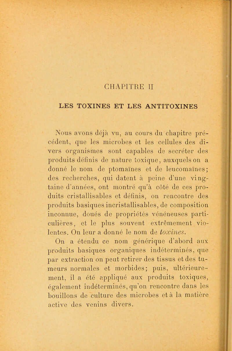 CHAPITRE II LES TOXINES ET LES ANTITOXINES Nous avons déjà vu, au cours du chapitre pré- cédent, que les microbes et les cellules des di- vers organismes sont capables de secréter des produits définis de nature toxique, auxquels on a donné le nom de ptomaïnes et de leucomaïnes; des recherches, qui datent à peine d’une ving- taine d’années, ont montré qu’à coté de ces pro- duits cristallisables et définis, on rencontre des produits basiques incristallisables, de composition inconnue, doués de propriétés vénéneuses parti- culières, et le plus souvent extrêmement vio- lentes. On leur a donné le nom de toxines. On a étendu ce nom générique d’abord aux produits basiques organiques indéterminés, que par extraction on peut retirer des tissus et des tu- meurs normales et morbides; puis, ultérieure- ment, il a été appliqué aux produits toxiques, également indéterminés, qu’on rencontre dans les bouillons de culture des microbes et à la matière active des venins divers.